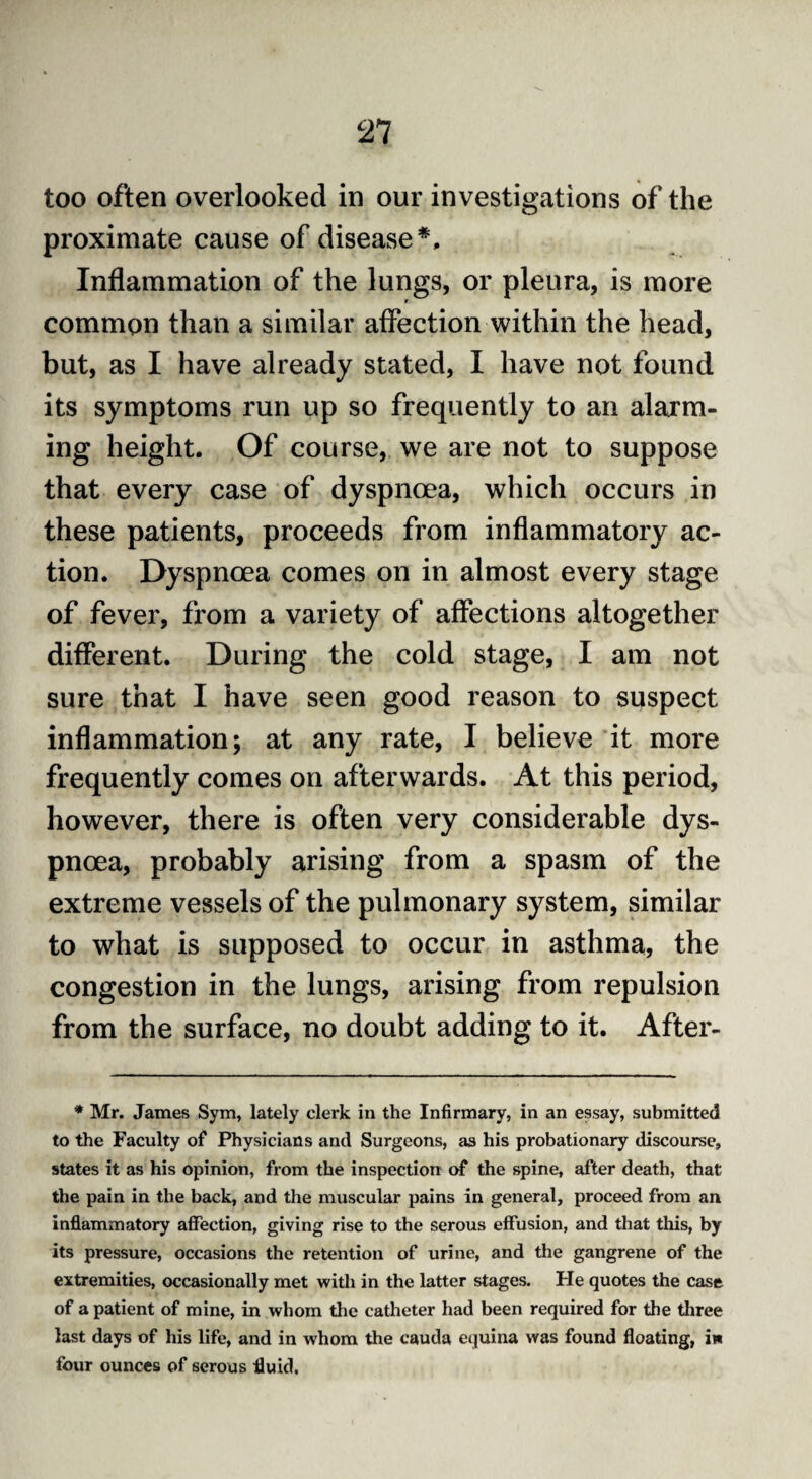 Ti too often overlooked in our investigations of the proximate cause of disease Inflammation of the lungs, or pleura, is more r common than a similar affection within the head, but, as I have already stated, I have not found its symptoms run up so frequently to an alarm¬ ing height. Of course, we are not to suppose that every case of dyspnoea, which occurs in these patients, proceeds from inflammatory ac¬ tion. Dyspnoea comes on in almost every stage of fever, from a variety of affections altogether different. During the cold stage, I am not sure that I have seen good reason to suspect inflammation; at any rate, I believe it more frequently comes on afterwards. At this period, however, there is often very considerable dys¬ pnoea, probably arising from a spasm of the extreme vessels of the pulmonary system, similar to what is supposed to occur in asthma, the congestion in the lungs, arising from repulsion from the surface, no doubt adding to it. After- * Mr. James Sym, lately clerk in the Infirmary, in an essay, submitted to the Faculty of Physicians and Surgeons, as his probationary discourse, states it as his opinion, from the inspection of the spine, after death, that the pain in the back, and the muscular pains in general, proceed from an inflammatory affection, giving rise to the serous effusion, and that this, by its pressure, occasions the retention of urine, and the gangrene of the extremities, occasionally met with in the latter stages. He quotes the case of a patient of mine, in whom the catheter had been required for the three last days of his life, and in whom the cauda equina was found floating, in four ounces of serous fluid.