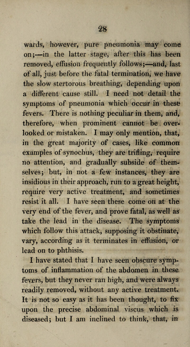 wards, however, pure pneumonia may come on;—in the latter stage, after this has been removed, effusion frequently follows;—and, last of all, just before the fatal termination, we have the slow stertorous breathing, depending upon a different cause still. I need not detail the symptoms of pneumonia which occur in these fevers. There is nothing peculiar in them, and, therefore, when prominent cannot be over¬ looked or mistaken. I may only mention, that, in the great majority of cases, like common examples of synochus, they are trifling, require no attention, and gradually subside of them¬ selves; but, in not a few instances, they are insidious in their approach, run to a great height, require very active treatment, and sometimes resist it all. I have seen these come on at the very end of the fever, and prove fatal, as well as take the lead in the disease. The symptoms which follow this attack, supposing it obstinate, vary, according as it terminates in effusion, or lead on to phthisis. I have stated that I have seen obscure symp¬ toms of inflammation of the abdomen in these fevers, but they never ran high, and were always readily removed, without any active treatment. It is not so easy as it has been thought, to fix upon the precise abdominal viscus which is diseased; but I am inclined to think, that, in