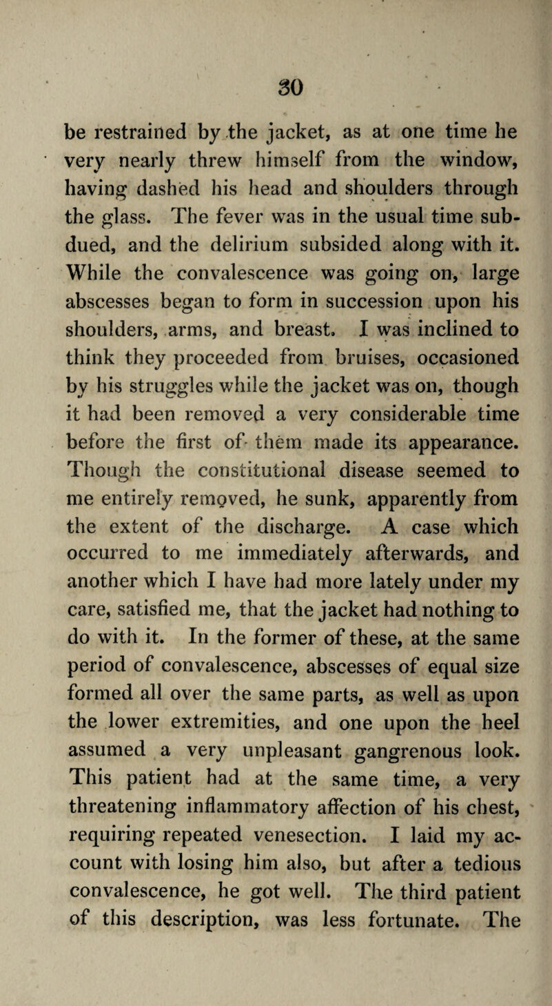 so be restrained by the jacket, as at one time he very nearly threw himself from the window, having dashed his head and shoulders through the glass. The fever was in the usual time sub¬ dued, and the delirium subsided along with it. While the convalescence was going on, large abscesses began to form in succession upon his shoulders, arms, and breast. I was inclined to think they proceeded from bruises, occasioned by his struggles while the jacket was on, though it had been removed a very considerable time before the first of- them made its appearance. Though the constitutional disease seemed to me entirely removed, he sunk, apparently from the extent of the discharge. A case which occurred to me immediately afterwards, and another which I have had more lately under my care, satisfied me, that the jacket had nothing to do with it. In the former of these, at the same period of convalescence, abscesses of equal size formed all over the same parts, as well as upon the lower extremities, and one upon the heel assumed a very unpleasant gangrenous look. This patient had at the same time, a very threatening inflammatory affection of his chest, requiring repeated venesection. I laid my ac¬ count with losing him also, but after a tedious convalescence, he got well. The third patient of this description, was less fortunate. The