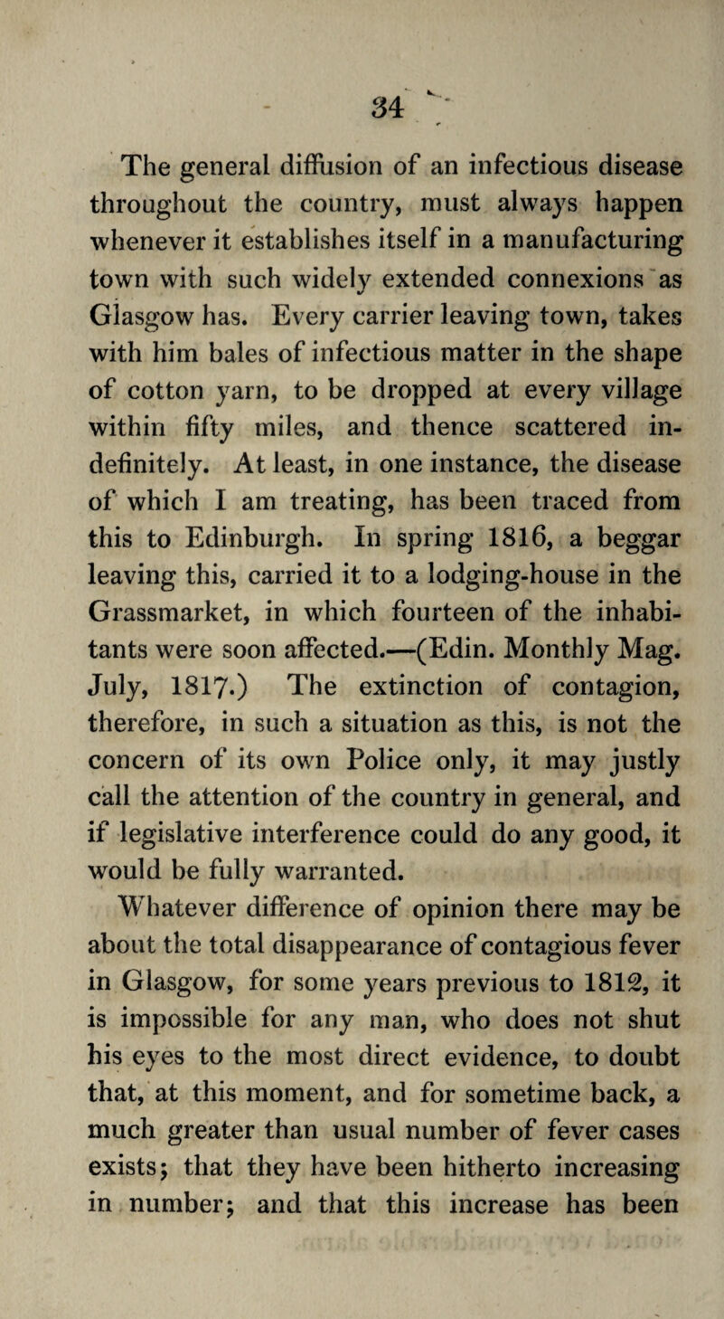 The general diffiision of an infectious disease throughout the country, must always happen whenever it establishes itself in a manufacturing town with such widely extended connexions as Glasgow has. Every carrier leaving town, takes with him bales of infectious matter in the shape of cotton yarn, to be dropped at every village within fifty miles, and thence scattered in¬ definitely. At least, in one instance, the disease of which I am treating, has been traced from this to Edinburgh. In spring 1816, a beggar leaving this, carried it to a lodging-house in the Grassmarket, in which fourteen of the inhabi¬ tants were soon affected.—(Edin. Monthly Mag. July, 1817.) The extinction of contagion, therefore, in such a situation as this, is not the concern of its own Police only, it may justly call the attention of the country in general, and if legislative interference could do any good, it would be fully warranted. Whatever difference of opinion there may be about the total disappearance of contagious fever in Glasgow, for some years previous to 1812, it is impossible for any man, who does not shut his eyes to the most direct evidence, to doubt that, at this moment, and for sometime back, a much greater than usual number of fever cases exists; that they have been hitherto increasing in number; and that this increase has been