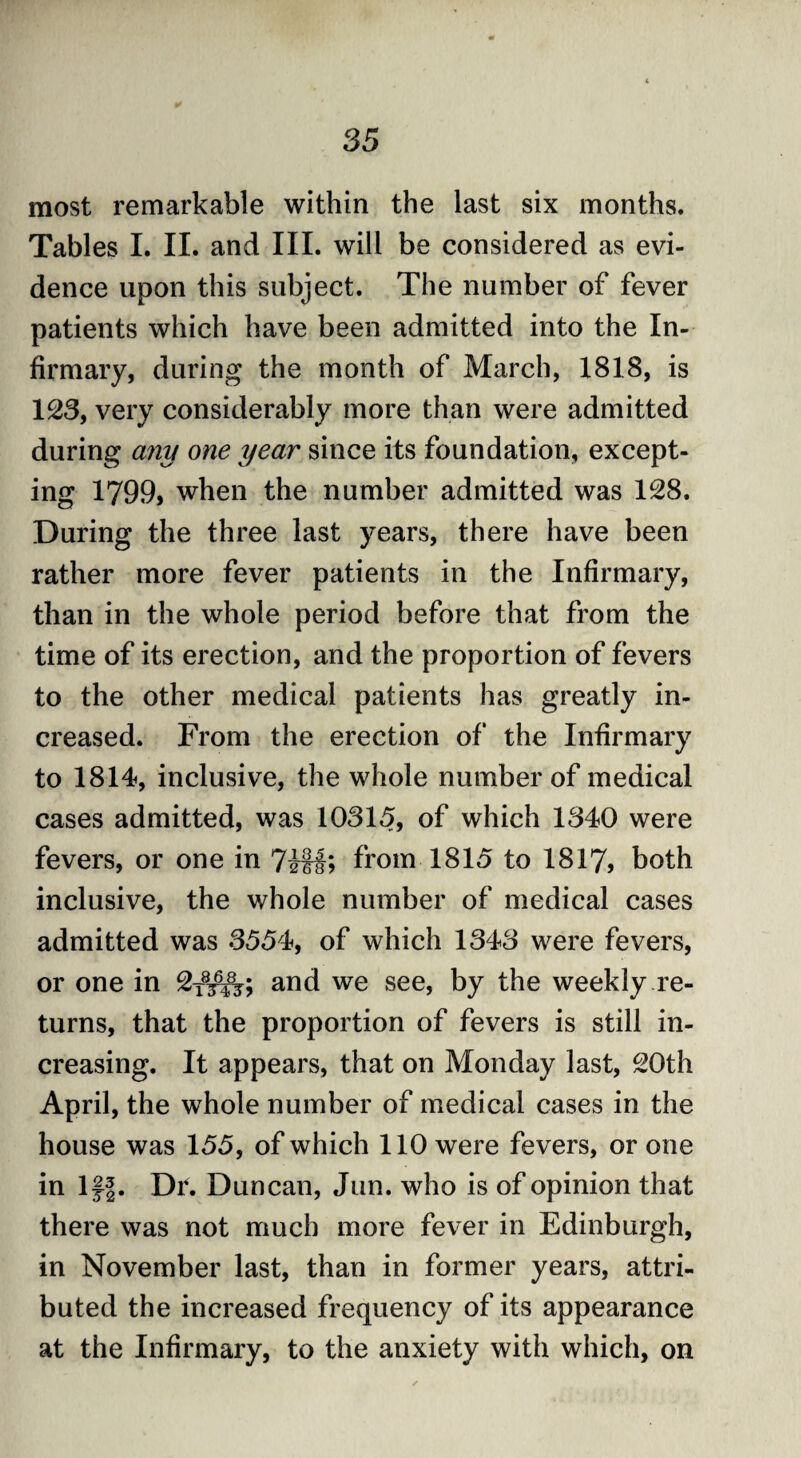 most remarkable within the last six months. Tables I. II. and III. will be considered as evi¬ dence upon this subject. The number of fever patients which have been admitted into the In¬ firmary, during the month of March, 1818, is 123, very considerably more than were admitted during any one year since its foundation, except¬ ing 1799, when the number admitted was 128. During the three last years, there have been rather more fever patients in the Infirmary, than in the whole period before that from the time of its erection, and the proportion of fevers to the other medical patients has greatly in¬ creased. From the erection of the Infirmary to 1814, inclusive, the whole number of medical cases admitted, was 10315, of which 1340 were fevers, or one in from 1815 to 1817, both inclusive, the whole number of medical cases admitted was 3554, of which 1343 were fevers, or one in 2x8^; and we see, by the weekly re¬ turns, that the proportion of fevers is still in¬ creasing. It appears, that on Monday last, 20th April, the whole number of medical cases in the house was 155, of which 110 were fevers, or one in Iff. Dr. Duncan, Jun. who is of opinion that there was not much more fever in Edinburgh, in November last, than in former years, attri¬ buted the increased frequency of its appearance at the Infirmary, to the anxiety with which, on
