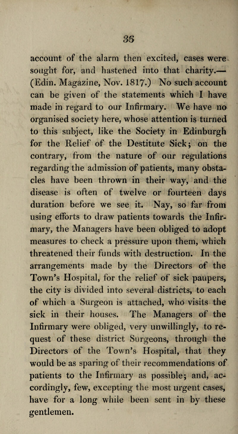 account of the alarm then excited, cases were sought for, and hastened into that charity.— (Edin. Magazine, Nov. 1817.) No such account can be given of the statements which I have made in regard to our Infirmary. We have no organised society here, whose attention is turned to this subject, like the Society in Edinburgh for the Relief of the Destitute Sick; on the contrary, from the nature of our regulations regarding the admission of patients, many obsta¬ cles have been thrown in their way, and the disease is often of twelve or fourteen days duration before we see it. Nay, so far from using efforts to draw patients towards the Infir¬ mary, the Managers have been obliged to adopt measures to check a pressure upon them, which threatened their funds with destruction. In the arrangements made by the Directors of the Town’s Hospital, for the relief of sick paupers, the city is divided into several districts, to each of which a Surgeon is attached, who visits the sick in their houses. The Managers of the Infirmary were obliged, very unwillingly, to re¬ quest of these district Surgeons, through the Directors of the Town’s Hospital, that they would be as sparing of their recommendations of patients to the Infirmary as possible; and, ac¬ cordingly, few, excepting the most urgent cases, have for a long while been sent in by these gentlemen.