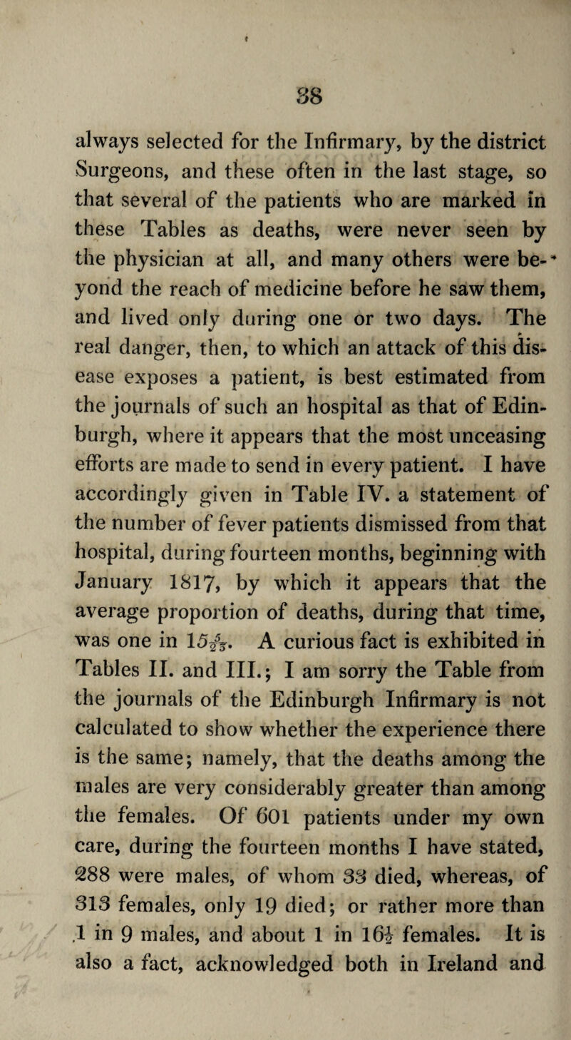 88 always selected for the Infirmary, by the district Surgeons, and these often in the last stage, so that several of the patients who are marked in these Tables as deaths, were never seen by the physician at all, and many others were be-* yond the reach of medicine before he saw them, and lived only during one or two days. The * real danger, then, to which an attack of this dis¬ ease exposes a patient, is best estimated from the journals of such an hospital as that of Edin¬ burgh, where it appears that the most unceasing efforts are made to send in every patient. I have accordingly given in Table IV. a statement of the number of fever patients dismissed from that hospital, during fourteen months, beginning with January 1817, by which it appears that the average proportion of deaths, during that time, was one in 15/y. A curious fact is exhibited in Tables II. and III.; I am sorry the Table from the journals of the Edinburgh Infirmary is not calculated to show whether the experience there is the same; namely, that the deaths among the males are very considerably greater than among the females. Of 601 patients under my own care, during the fourteen months I have stated, 288 were males, of whom 38 died, whereas, of 313 females, only 19 died; or rather more than .1 in 9 males, and about 1 in l6i females. It is also a fact, acknowledged both in Ireland and