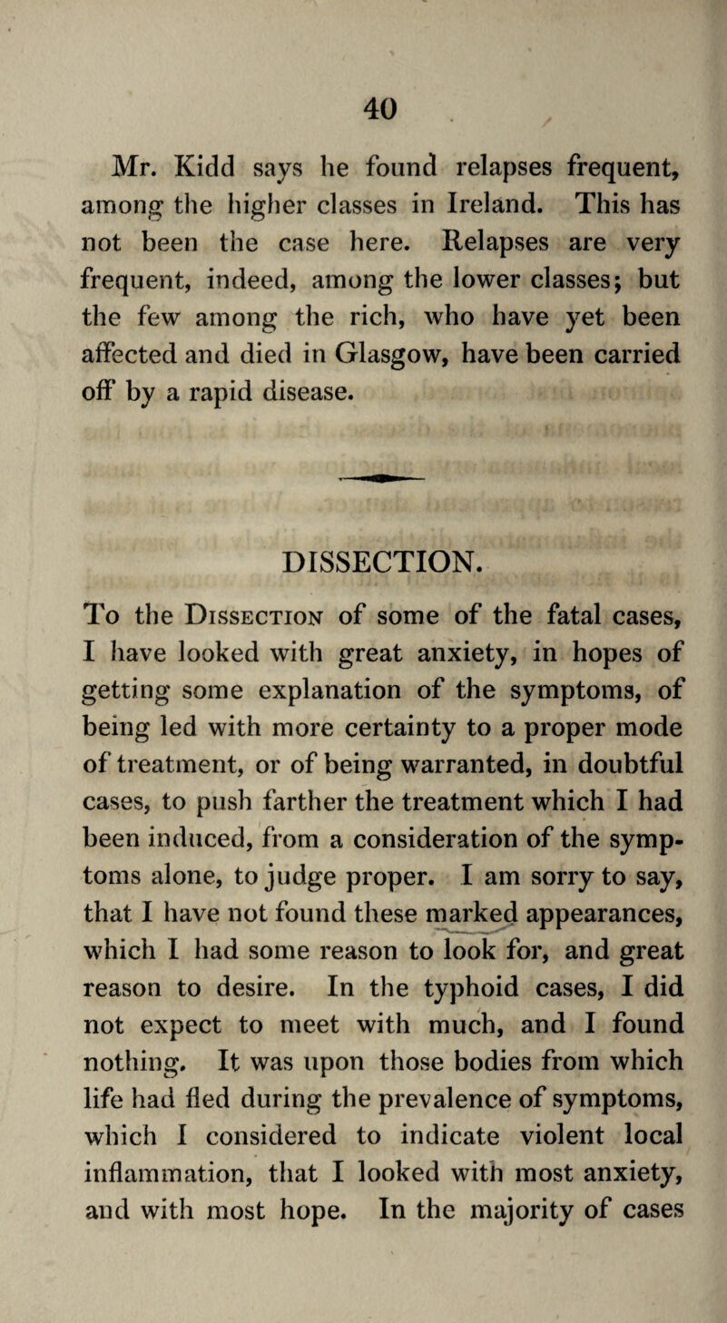 Mr. Kidd says he found relapses frequent, among the higher classes in Ireland. This has not been the case here. Relapses are very frequent, indeed, among the lower classes; but the few among the rich, who have yet been affected and died in Glasgow, have been carried off by a rapid disease. DISSECTION. To the Dissection of some of the fatal cases, I have looked with great anxiety, in hopes of getting some explanation of the symptoms, of being led with more certainty to a proper mode of treatment, or of being warranted, in doubtful cases, to push farther the treatment which I had been induced, from a consideration of the symp¬ toms alone, to judge proper. I am sorry to say, that I have not found these marked appearances, which I had some reason to look for, and great reason to desire. In the typhoid cases, I did not expect to meet with much, and I found nothing. It was upon those bodies from which life had fled during the prevalence of symptoms, which I considered to indicate violent local inflammation, that I looked with most anxiety, and with most hope. In the majority of cases