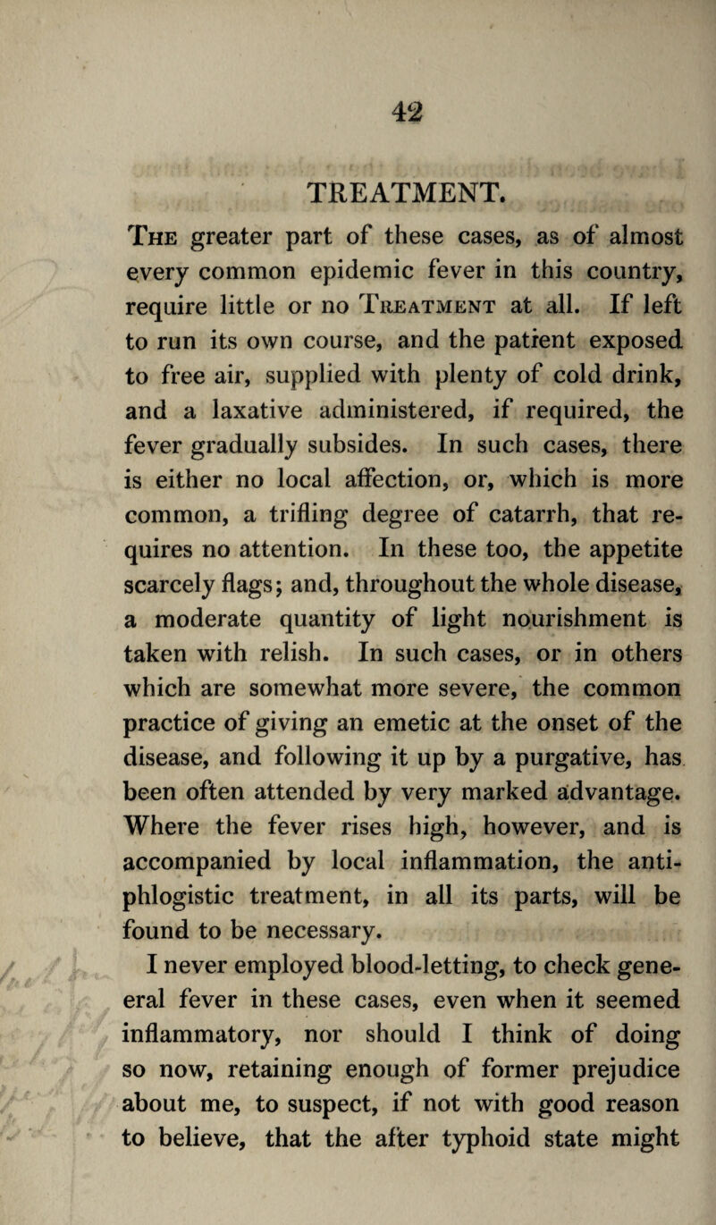 TREATMENT. The greater part of these cases, as of almost every common epidemic fever in this country, require little or no Treatment at all. If left to run its own course, and the patient exposed to free air, supplied with plenty of cold drink, and a laxative administered, if required, the fever gradually subsides. In such cases, there is either no local affection, or, which is more common, a trifling degree of catarrh, that re¬ quires no attention. In these too, the appetite scarcely flags; and, throughout the whole disease, a moderate quantity of light nourishment is taken with relish. In such cases, or in others which are somewhat more severe, the common practice of giving an emetic at the onset of the disease, and following it up by a purgative, has been often attended by very marked advantage. Where the fever rises high, however, and is accompanied by local inflammation, the anti¬ phlogistic treatment, in all its parts, will be found to be necessary. I never employed blood-letting, to check gene- eral fever in these cases, even when it seemed inflammatory, nor should I think of doing so now, retaining enough of former prejudice about me, to suspect, if not with good reason to believe, that the after typhoid state might