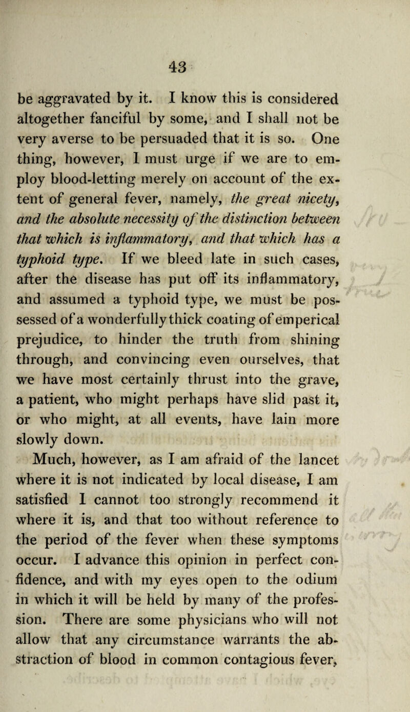be aggravated by it. I know this is considered altogether fanciful by some, and I shall not be very averse to be persuaded that it is so. One thing, however, 1 must urge if we are to em¬ ploy blood-letting merely on account of the ex¬ tent of general fever, namely, the great nicety, and the absolute necessity of the distinction between that which is inflammatory, and that which has a typhoid type. If we bleed late in such cases, after the disease has put off its inflammatory, and assumed a typhoid type, we must be pos¬ sessed of a wonderfully thick coating of emperical prejudice, to hinder the truth from shining through, and convincing even ourselves, that we have most certainly thrust into the grave, a patient, who might perhaps have slid past it, or who might, at all events, have lain more slowly down. Much, however, as I am afraid of the lancet where it is not indicated by local disease, I am satisfied 1 cannot too strongly recommend it where it is, and that too without reference to the period of the fever when these symptoms occur. I advance this opinion in perfect con¬ fidence, and with my eyes open to the odium in which it will be held by many of the profes¬ sion. There are some physicians who will not allow that any circumstance warrants the ab¬ straction of blood in common contagious fever,