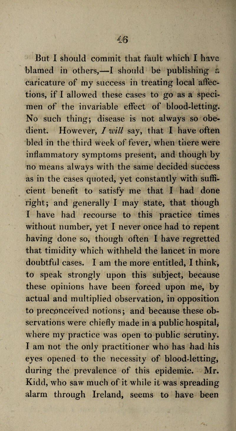 But I should commit that fault which I have blamed in others,—I should be publishing a caricature of my success in treating local affec¬ tions, if I allowed these cases to go as a speci¬ men of the invariable effect of blood-letting. No such thing; disease is not always so obe¬ dient. However, I will say, that I have often bled in the third week of fever, when there were inflammatory symptoms present, and though by no means always with the same decided success as in the cases quoted, yet constantly with suffi¬ cient benefit to satisfy me that I had done right; and generally I may state, that though I have had recourse to this practice times without number, yet I never once had to repent having done so, though often I have regretted that timidity which withheld the lancet in more doubtful cases. I am the more entitled, I think, to speak strongly upon this subject, because these opinions have been forced upon me, by actual and multiplied observation, in opposition to preconceived notions; and because these ob¬ servations were chiefly made in a public hospital, where my practice was open to public scrutiny. I am not the only practitioner who has had his eyes opened to the necessity of blood-letting, during the prevalence of this epidemic. Mr. Kidd, who saw much of it while it was spreading alarm through Ireland, seems to have been