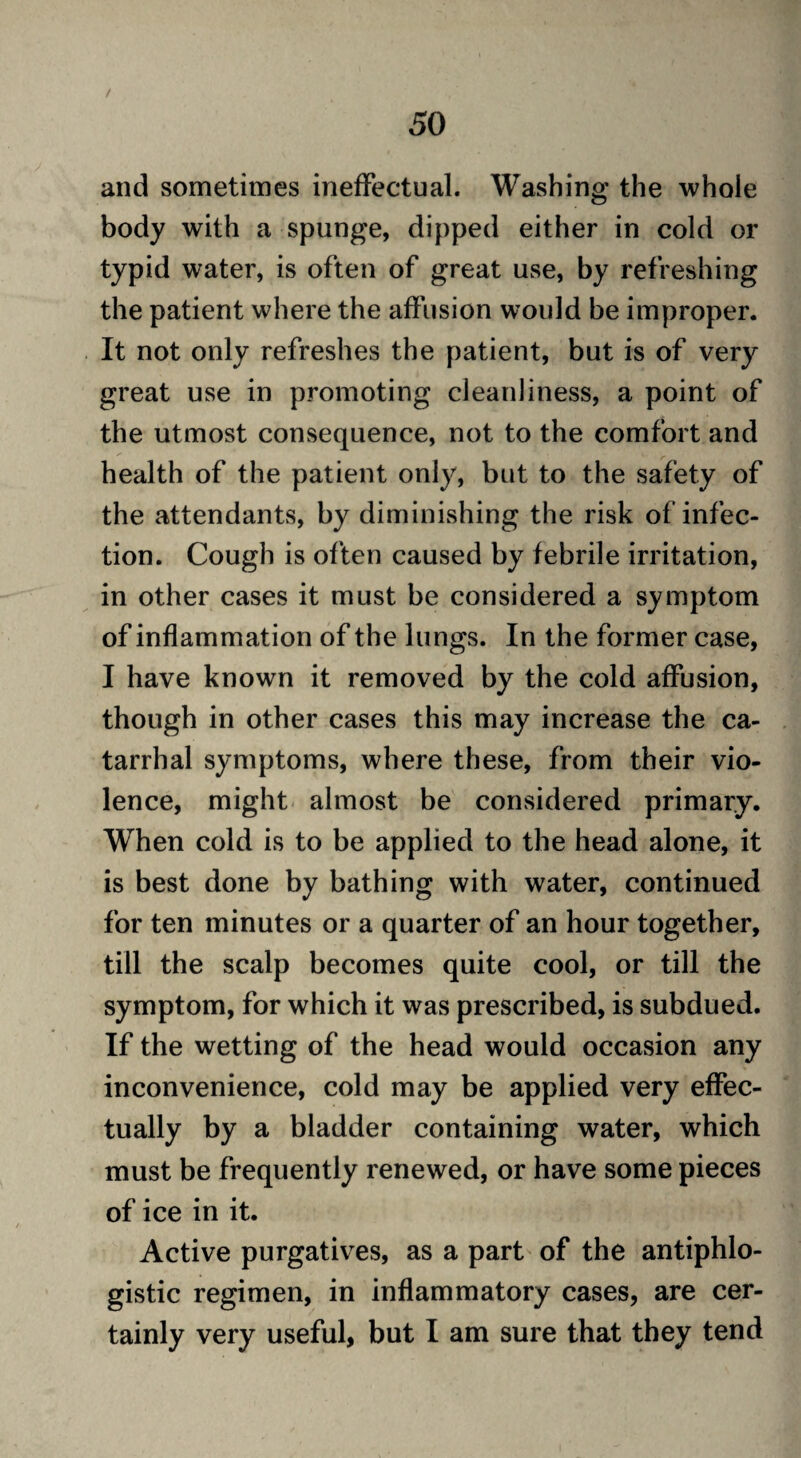 / 50 and sometimes ineffectual. Washing the whole body with a spunge, dipped either in cold or typid water, is often of great use, by refreshing the patient where the affusion would be improper. It not only refreshes the patient, but is of very great use in promoting cleanliness, a point of the utmost consequence, not to the comfort and health of the patient only, but to the safety of the attendants, by diminishing the risk of infec¬ tion. Cough is often caused by febrile irritation, in other cases it must be considered a symptom of inflammation of the lungs. In the former case, I have known it removed by the cold affusion, though in other cases this may increase the ca¬ tarrhal symptoms, where these, from their vio¬ lence, might almost be considered primary. When cold is to be applied to the head alone, it is best done by bathing with water, continued for ten minutes or a quarter of an hour together, till the scalp becomes quite cool, or till the symptom, for which it was prescribed, is subdued. If the wetting of the head would occasion any inconvenience, cold may be applied very effec¬ tually by a bladder containing water, which must be frequently renewed, or have some pieces of ice in it. Active purgatives, as a part of the antiphlo¬ gistic regimen, in inflammatory cases, are cer¬ tainly very useful, but I am sure that they tend