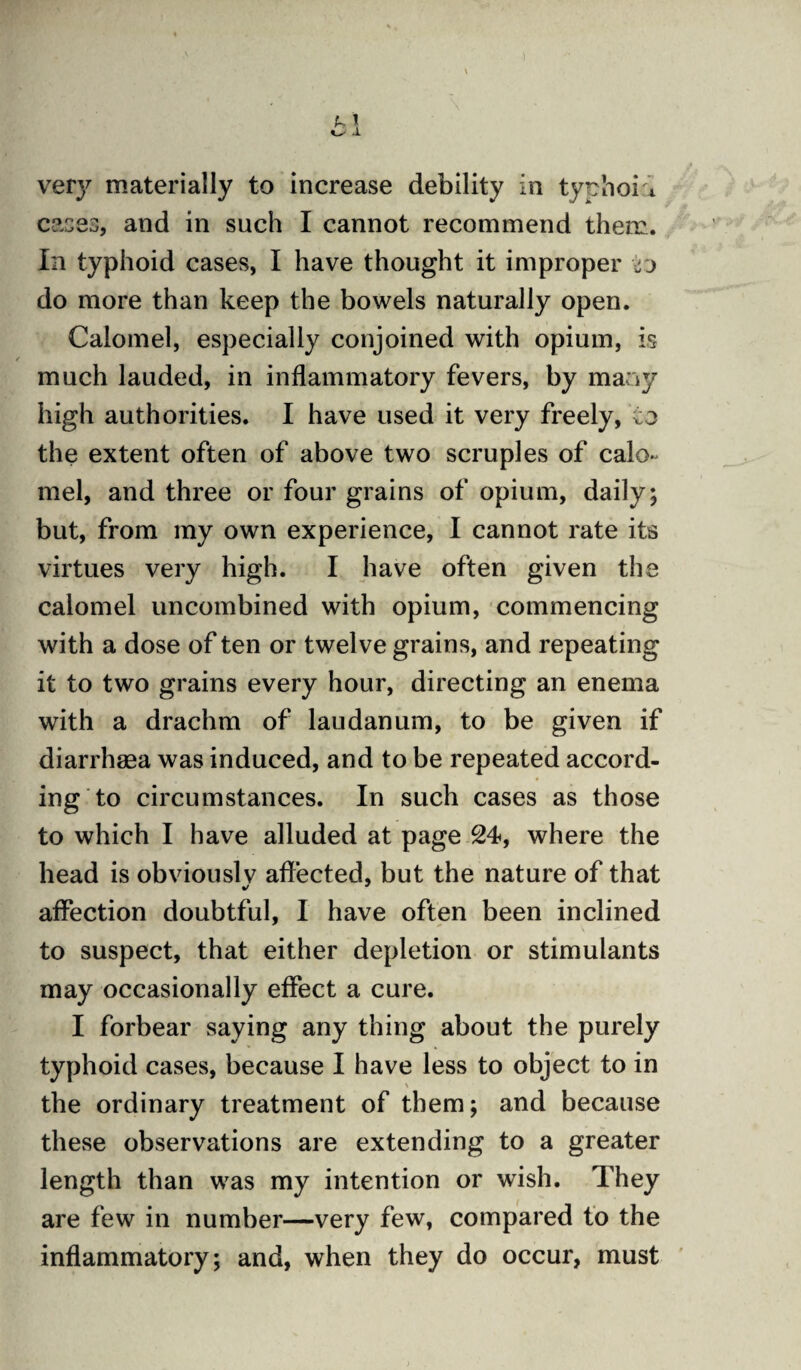 vety materially to increase debility in typhoid cases, and in such I cannot recommend them. In typhoid cases, I have thought it improper jjo do more than keep the bowels naturally open. Calomel, especially conjoined with opium, is much lauded, in inflammatory fevers, by many high authorities. I have used it very freely, to the extent often of above two scruples of calo¬ mel, and three or four grains of opium, daily; but, from my own experience, I cannot rate its virtues very high. I have often given the calomel uncombined with opium, commencing with a dose of ten or twel ve grains, and repeating it to two grains every hour, directing an enema with a drachm of laudanum, to be given if diarrhaea was induced, and to be repeated accord¬ ing to circumstances. In such cases as those to which I have alluded at page 24, where the head is obviouslv affected, but the nature of that affection doubtful, I have often been inclined to suspect, that either depletion or stimulants may occasionally effect a cure. I forbear saying any thing about the purely typhoid cases, because I have less to object to in > the ordinary treatment of them; and because these observations are extending to a greater length than was my intention or wish. They are few in number—very few, compared to the inflammatory; and, when they do occur, must