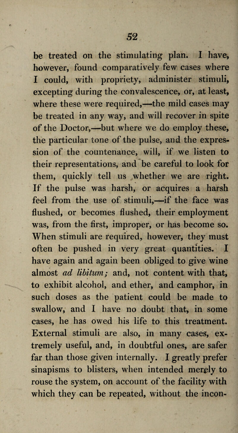 / 52 be treated on the stimulating plan. I have, however, found comparatively few cases where I could, with propriety, administer stimuli, excepting during the convalescence, or, at least, where these were required,—the mild cases may be treated in any way, and will recover in spite of the Doctor,—but where we do employ these, the particular tone of the pulse, and the expres¬ sion of the countenance, will, if we listen to their representations, and be careful to look for them, quickly tell us whether we are right. If the pulse was harsh, or acquires a harsh feel from the use of stimuli,—if the face was flushed, or becomes flushed, their employment was, from the first, improper, or has become so. When stimuli are required, however, they must often be pushed in very great quantities. I have again and again been obliged to give wine almost ad libitum; and, not content with that, * to exhibit alcohol, and ether, and camphor, in such doses as the patient could be made to swallow, and I have no doubt that, in some cases, he has owed his life to this treatment. External stimuli are also, in many cases, ex¬ tremely useful, and, in doubtful ones, are safer far than those given internally. I greatly prefer sinapisms to blisters, when intended merely to rouse the system, on account of the facility with which they can be repeated, without the incon-