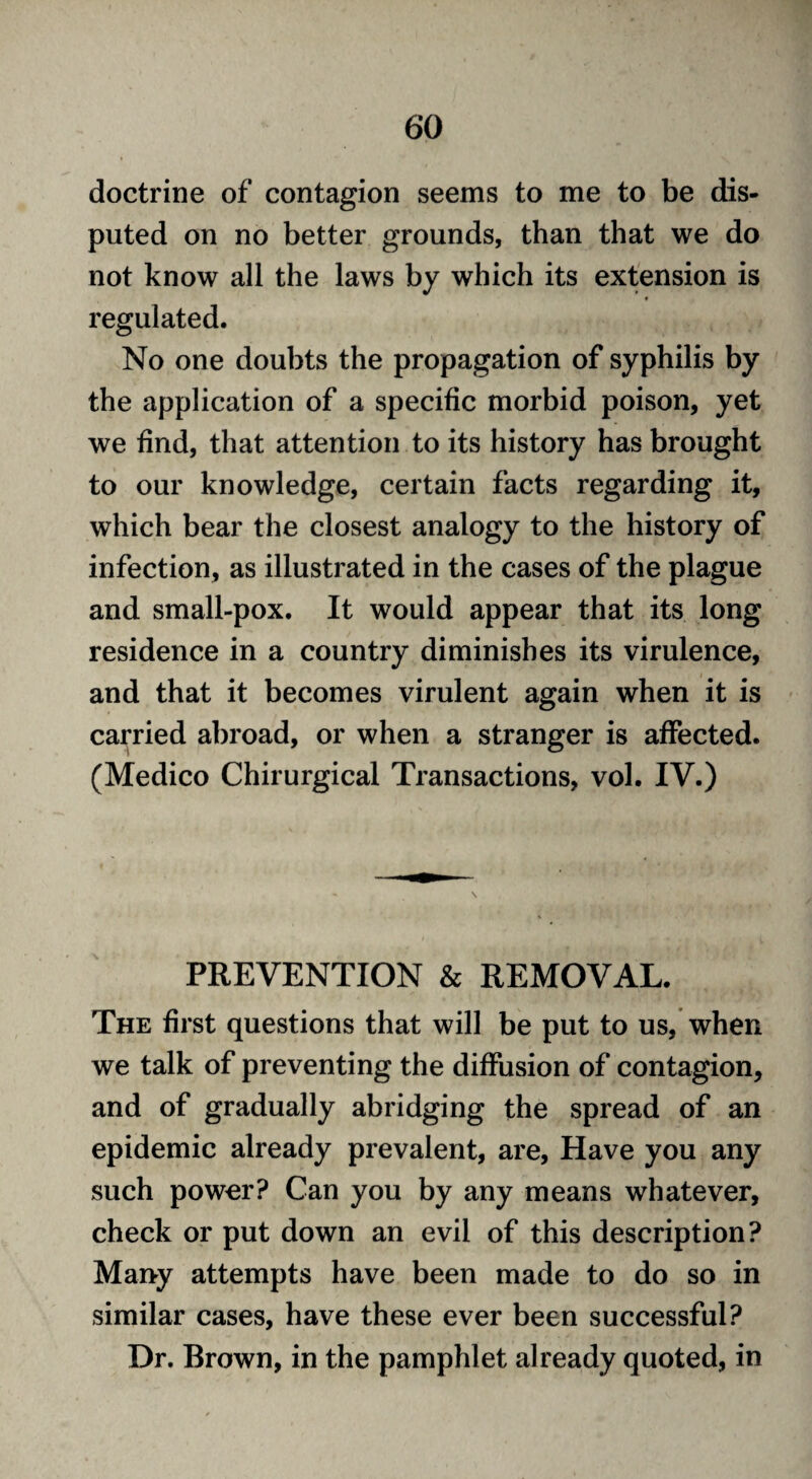 doctrine of contagion seems to me to be dis¬ puted on no better grounds, than that we do not know all the laws by which its extension is regulated. No one doubts the propagation of syphilis by the application of a specific morbid poison, yet we find, that attention to its history has brought to our knowledge, certain facts regarding it, which bear the closest analogy to the history of infection, as illustrated in the cases of the plague and small-pox. It would appear that its long residence in a country diminishes its virulence, and that it becomes virulent again when it is carried abroad, or when a stranger is affected. (Medico Chirurgical Transactions, vol. IV.) PREVENTION & REMOVAL. The first questions that will be put to us, when we talk of preventing the diffusion of contagion, and of gradually abridging the spread of an epidemic already prevalent, are, Have you any such power? Can you by any means whatever, check or put down an evil of this description? Many attempts have been made to do so in similar cases, have these ever been successful? Dr. Brown, in the pamphlet already quoted, in