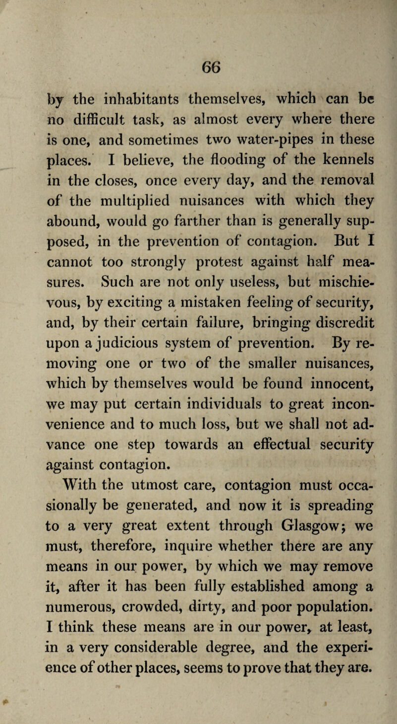 by the inhabitants themselves, which can be no difficult task, as almost every where there is one, and sometimes two water-pipes in these places. I believe, the flooding of the kennels in the closes, once every day, and the removal of the multiplied nuisances with which they abound, would go farther than is generally sup¬ posed, in the prevention of contagion. But I cannot too strongly protest against half mea¬ sures. Such are not only useless, but mischie¬ vous, by exciting a mistaken feeling of security, and, by their certain failure, bringing discredit upon a judicious system of prevention. By re¬ moving one or two of the smaller nuisances, which by themselves would be found innocent, we may put certain individuals to great incon¬ venience and to much loss, but we shall not ad¬ vance one step towards an effectual security against contagion. With the utmost care, contagion must occa¬ sionally be generated, and now it is spreading to a very great extent through Glasgow; we must, therefore, inquire whether there are any means in our power, by which we may remove it, after it has been fully established among a numerous, crowded, dirty, and poor population. I think these means are in our power* at least, in a very considerable degree, and the experi¬ ence of other places, seems to prove that they are.
