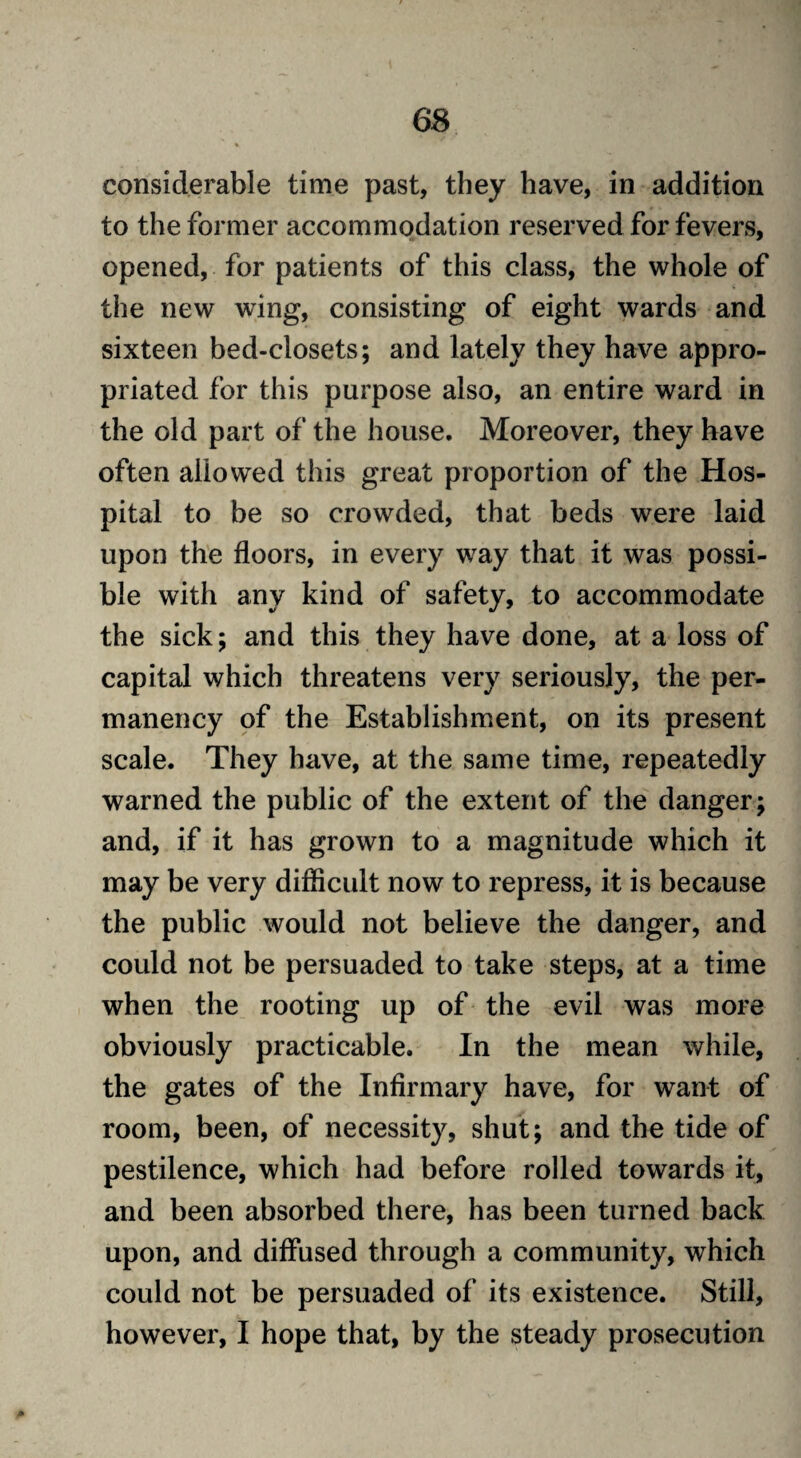 considerable time past, they have, in addition to the former accommodation reserved for fevers, opened, for patients of this class, the whole of the new wing, consisting of eight wards and sixteen bed-closets; and lately they have appro¬ priated for this purpose also, an entire ward in the old part of the house. Moreover, they have often allowed this great proportion of the Hos¬ pital to be so crowded, that beds were laid upon the floors, in every way that it was possi¬ ble with any kind of safety, to accommodate the sick; and this they have done, at a loss of capital which threatens very seriously, the per¬ manency of the Establishment, on its present scale. They have, at the same time, repeatedly warned the public of the extent of the danger; and, if it has grown to a magnitude which it may be very difficult now to repress, it is because the public would not believe the danger, and could not be persuaded to take steps, at a time when the rooting up of the evil was more obviously practicable. In the mean while, the gates of the Infirmary have, for want of room, been, of necessity, shut; and the tide of pestilence, which had before rolled towards it, and been absorbed there, has been turned back upon, and diffused through a community, which could not be persuaded of its existence. Still, however, I hope that, by the steady prosecution *