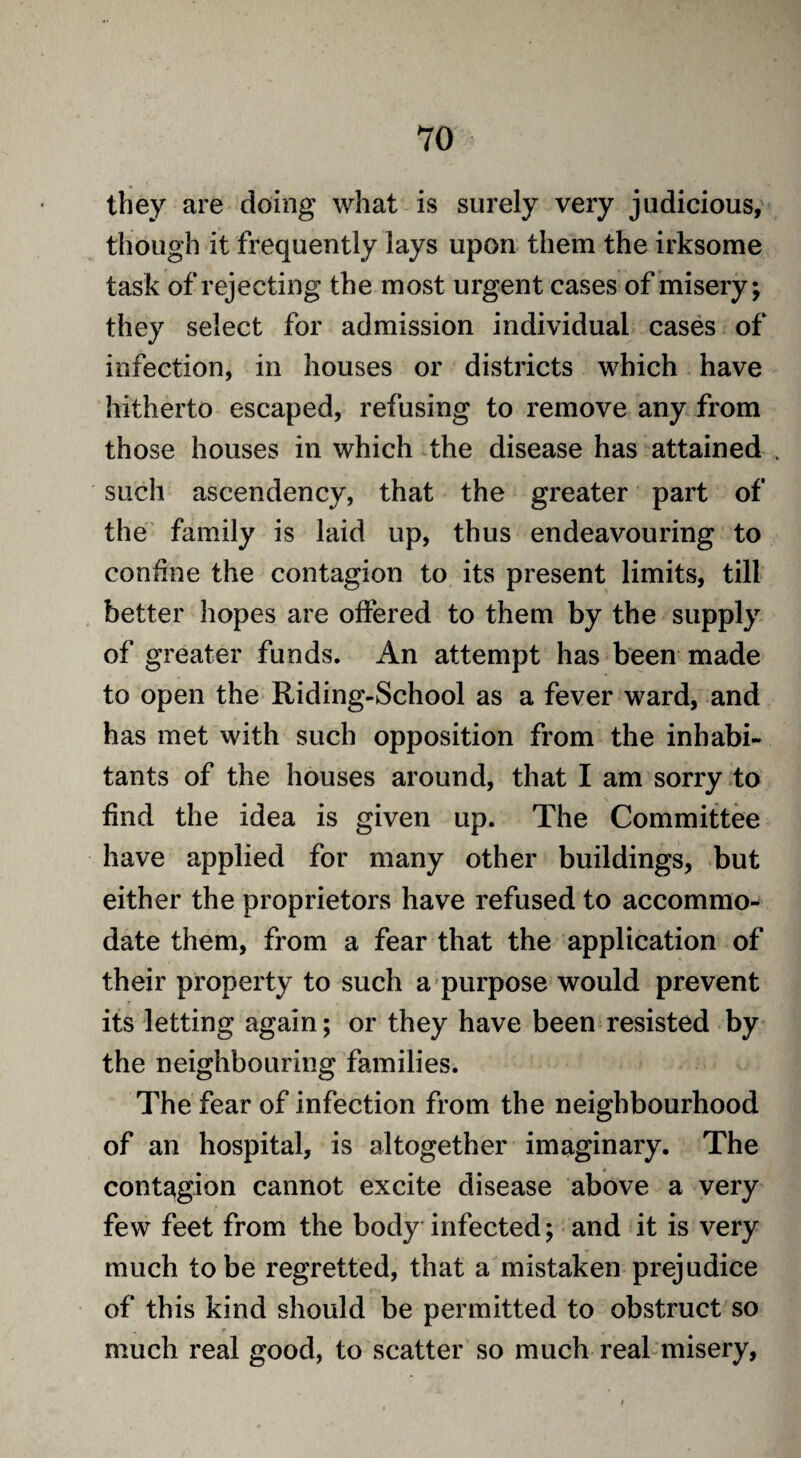 they are doing what is surely very judicious, though it frequently lays upon them the irksome task of rejecting the most urgent cases of misery; they select for admission individual cases of infection, in houses or districts which have hitherto escaped, refusing to remove any from those houses in which the disease has attained such ascendency, that the greater part of the family is laid up, thus endeavouring to confine the contagion to its present limits, till better hopes are offered to them by the supply of greater funds. An attempt has been made to open the Riding-School as a fever ward, and has met with such opposition from the inhabi¬ tants of the houses around, that I am sorry to find the idea is given up. The Committee have applied for many other buildings, but either the proprietors have refused to accommo¬ date them, from a fear that the application of their property to such a purpose would prevent its letting again; or they have been resisted by the neighbouring families. The fear of infection from the neighbourhood of an hospital, is altogether imaginary. The contagion cannot excite disease above a very few feet from the body infected; and it is very much to be regretted, that a mistaken prejudice of this kind should be permitted to obstruct so much real good, to scatter so much real misery,