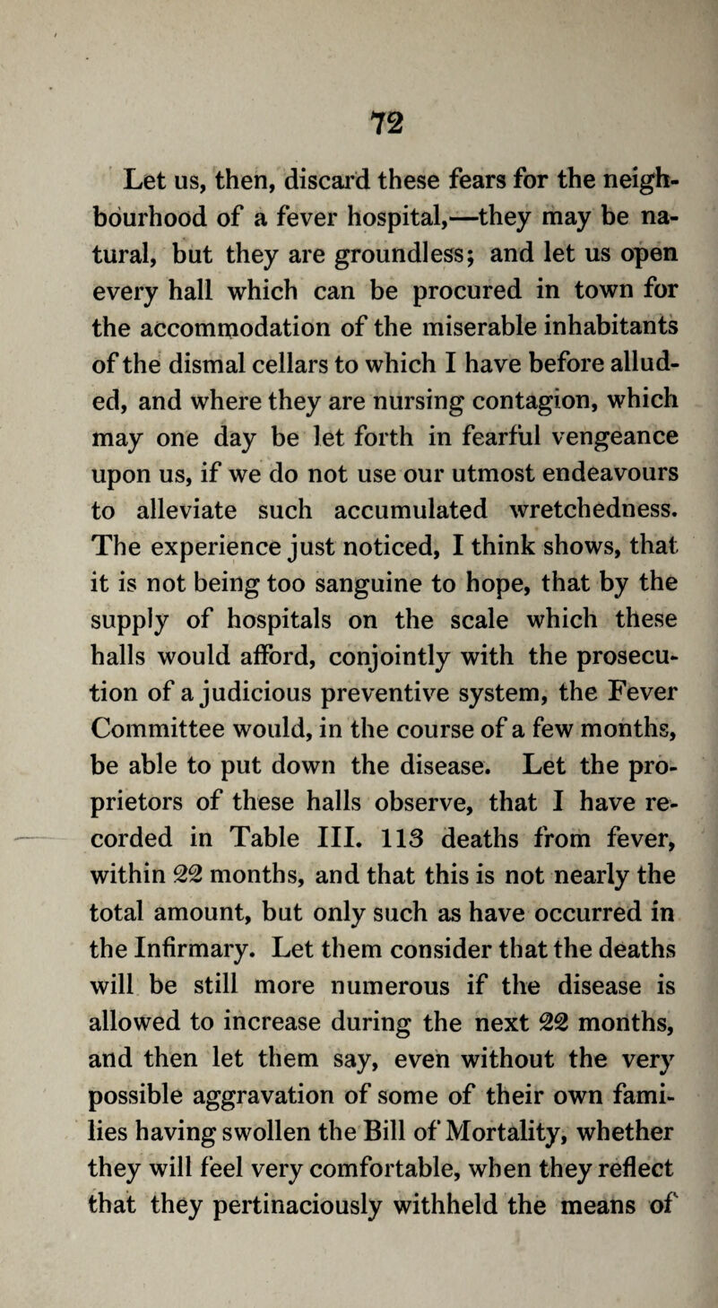 Let us, then, discard these fears for the neigh¬ bourhood of a fever hospital,—they may be na¬ tural, but they are groundless; and let us open every hall which can be procured in town for the accommodation of the miserable inhabitants of the dismal cellars to which I have before allud¬ ed, and where they are nursing contagion, which may one day be let forth in fearful vengeance upon us, if we do not use our utmost endeavours to alleviate such accumulated wretchedness. The experience just noticed, I think shows, that it is not being too sanguine to hope, that by the supply of hospitals on the scale which these halls would afford, conjointly with the prosecu¬ tion of a judicious preventive system, the Fever Committee would, in the course of a few months, be able to put down the disease. Let the pro¬ prietors of these halls observe, that I have re¬ corded in Table III. 113 deaths from fever, within 22 months, and that this is not nearly the total amount, but only such as have occurred in the Infirmary. Let them consider that the deaths will be still more numerous if the disease is allowed to increase during the next 22 months, and then let them say, even without the very possible aggravation of some of their own fami¬ lies having swollen the Bill of Mortality, whether they will feel very comfortable, when they reflect that they pertinaciously withheld the means of