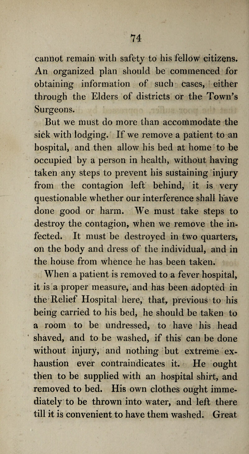 cannot remain with safety to his fellow citizens. An organized plan should be commenced for obtaining information of such cases, either through the Elders of districts or the Town’s Surgeons. But we must do more than accommodate the sick with lodging. If we remove a patient to an hospital, and then allow his bed at home to be occupied by a person in health, without having taken any steps to prevent his sustaining injury from the contagion left behind, it is very questionable whether our interference shall have done good or harm. We must take steps to destroy the contagion, when we remove the in¬ fected. It must be destroyed in two quarters, on the body and dress of the individual, and in the house from whence he has been taken. When a patient is removed to a fever hospital, it is a proper measure, and has been adopted in the Relief Hospital here, thatr previous to his being carried to his bed, he should be taken to a room to be undressed, to have his head shaved, and to be washed, if this can be done without injury, and nothing but extreme ex¬ haustion ever contraindicates it. He ought then to be supplied with an hospital shirt, and removed to bed. His own clothes ought imme¬ diately to be thrown into water, and left there till it is convenient to have them washed. Great