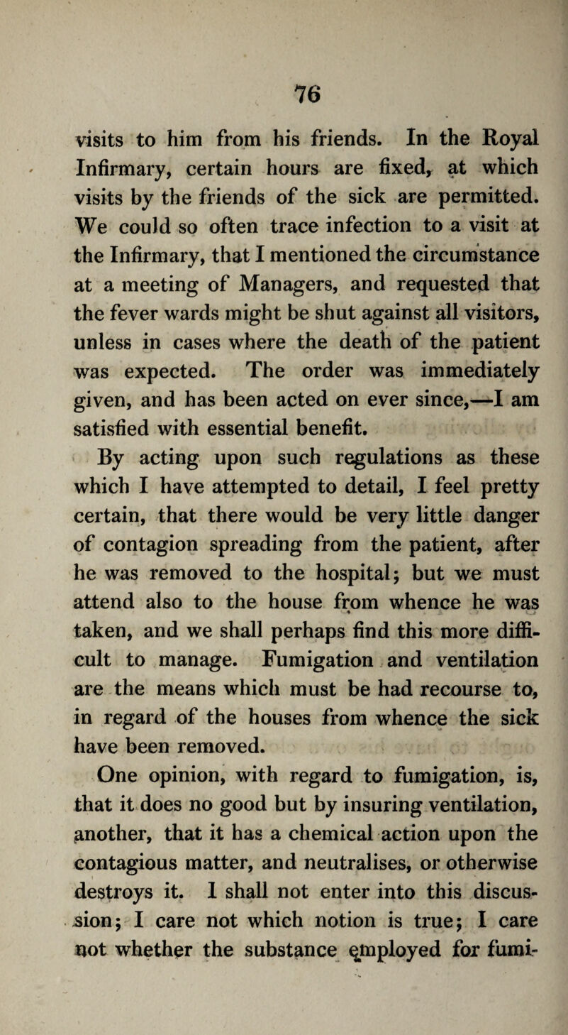 visits to him from his friends. In the Royal Infirmary, certain hours are fixed, at which visits by the friends of the sick are permitted. We could so often trace infection to a visit at the Infirmary, that I mentioned the circumstance at a meeting of Managers, and requested that the fever wards might be shut against all visitors, unless in cases where the death of the patient was expected. The order was immediately given, and has been acted on ever since,—I am satisfied with essential benefit. By acting upon such regulations as these which I have attempted to detail, I feel pretty certain, that there would be very little danger of contagion spreading from the patient, after he was removed to the hospital; but we must attend also to the house from whence he was taken, and we shall perhaps find this more diffi¬ cult to manage. Fumigation and ventilation are the means which must be had recourse to, in regard of the houses from whence the sick have been removed. One opinion, with regard to fumigation, is, that it does no good but by insuring ventilation, another, that it has a chemical action upon the contagious matter, and neutralises, or otherwise destroys it. 1 shall not enter into this discus¬ sion; I care not which notion is true; I care not whether the substance qmployed for fumi-
