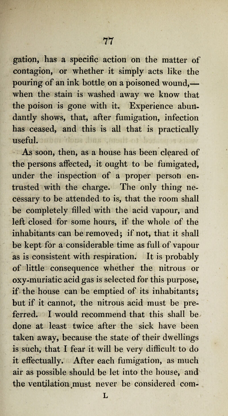 gation, has a specific action on the matter of contagion, or whether it simply acts like the pouring of an ink bottle on a poisoned wound,— when the stain is washed away we know that the poison is gone with it. Experience abun¬ dantly shows, that, after fumigation, infection has ceased, and this is all that is practically useful. As soon, then, as a house has been cleared of the persons affected, it ought to be fumigated, under the inspection of a proper person en¬ trusted with the charge. The only thing ne¬ cessary to be attended to is, that the room shall be completely filled with the acid vapour, and left closed for some hours, if the whole of the inhabitants can be removed; if not, that it shall be kept for a considerable time as full of vapour as is consistent with respiration. It is probably of little consequence whether the nitrous or oxy-muriatic acid gas is selected for this purpose, if the house can be emptied of its inhabitants; but if it cannot, the nitrous acid must be pre¬ ferred. I would recommend that this shall be done at least twice after the sick have been taken away, because the state of their dwellings is such, that I fear it will be very difficult to do it effectually. After each fumigation, as much air as possible should be let into the house, and the ventilation ^must never be considered com- L