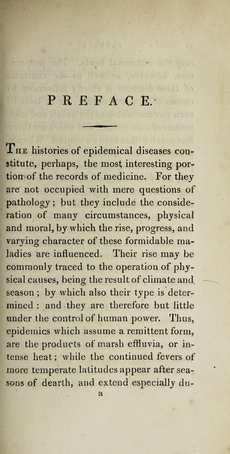 PREFACE.- The histories of epidemical diseases con¬ stitute, perhaps, the most interesting por¬ tion- of the records of medicine. For they are not occupied with mere questions of pathology; but they include the conside¬ ration of many circumstances, physical and moral, by which the rise, progress, and varying character of these formidable ma¬ ladies are influenced. Their rise may be commonly traced to the operation of phy¬ sical causes, being the result of climate and % season; by which also their type is deter- mined : and they are therefore but little under the control of human power. Thus, epidemics which assume a remittent form, are the products of marsh effluvia, or in¬ tense heat; while the continued fevers of more temperate latitudes appear after sea¬ sons of dearth, and extend especially du-