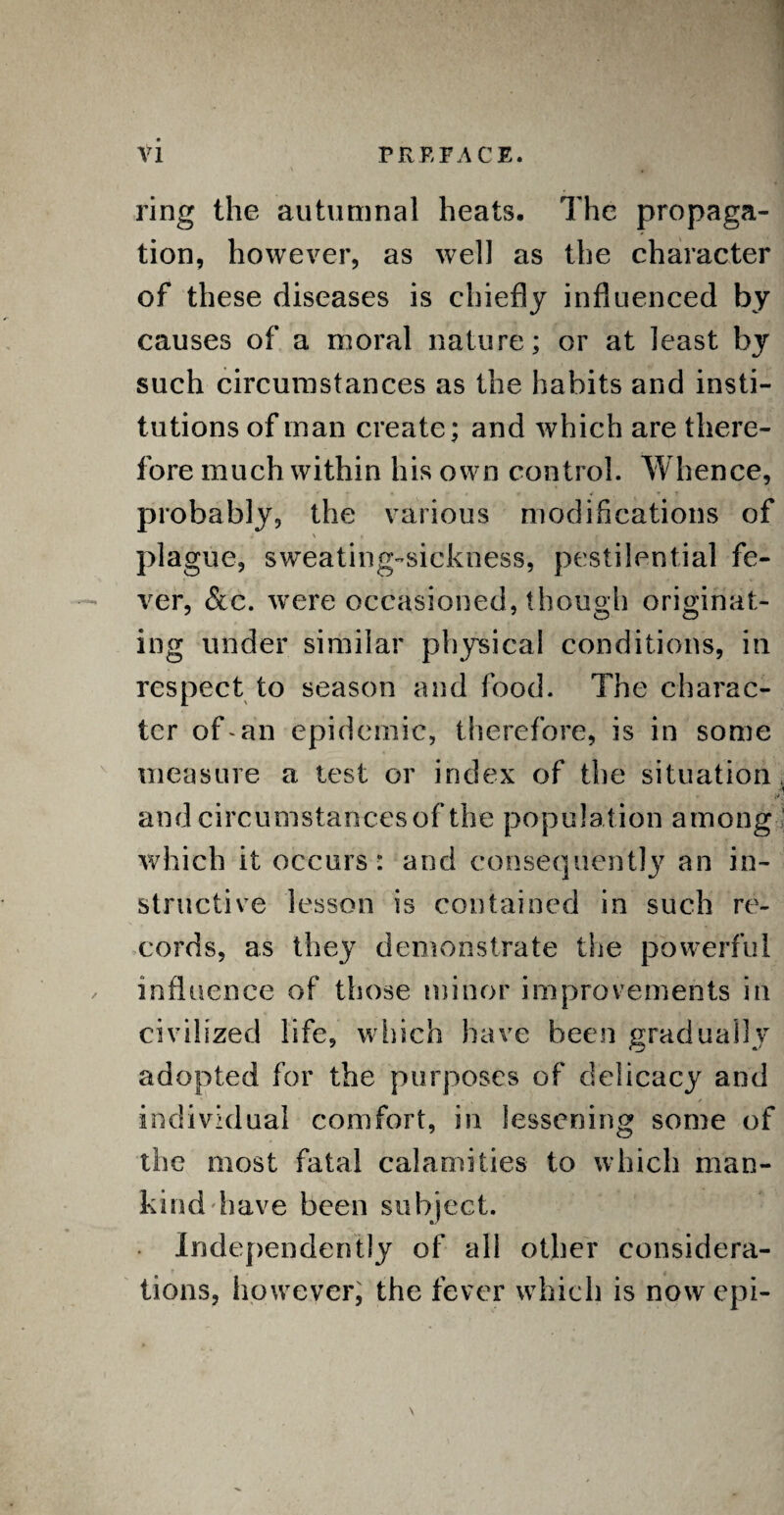 ring the autumnal heats. The propaga¬ tion, however, as well as the character of these diseases is chiefly influenced by causes of a moral nature; or at least by such circumstances as the habits and insti¬ tutions of man create; and which are there¬ fore much within his own control. Whence, probably, the various modifications of * ' p *  ; m plague, sweating-sickness, pestilential fe¬ ver, &c. were occasioned, though originat¬ ing under similar physical conditions, in respect to season and food. The charac¬ ter of-an epidemic, therefore, is in some measure a test or index of the situation, and circumstances of the population among which it occurs : and consequently an in¬ structive lesson is contained in such re¬ cords, as they demonstrate the powerful influence of those minor improvements in civilized life, which have been gradually adopted for the purposes of delicacy and individual comfort, in lessening some of the most fatal calamities to which man¬ kind have been subject. • Independently of all other considera¬ tions, however, the fever which is now epi-