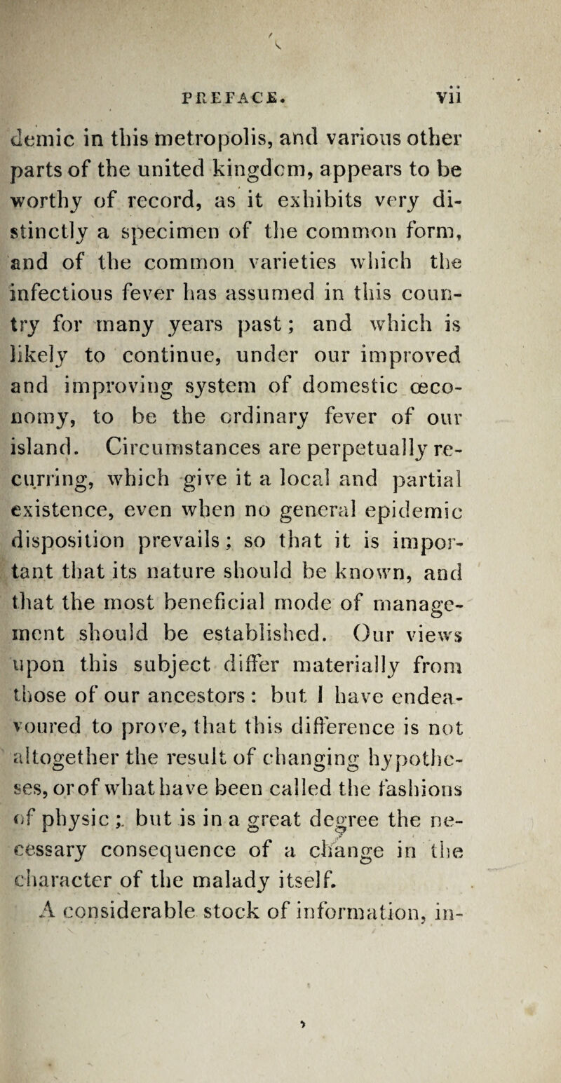 demic in this metropolis, and various other parts of the united kingdom, appears to be worthy of record, as it exhibits very di¬ stinctly a specimen of the common form, and of the common varieties which the infectious fever has assumed in this coun¬ try for many years past; and which is likely to continue, under our improved and improving system of domestic ceco- nomy, to be the ordinary fever of our island. Circumstances are perpetually re¬ curring, which give it a local and partial existence, even when no general epidemic disposition prevails; so that it is impor¬ tant that its nature should be known, and that the most beneficial mode of manage¬ ment should be established. Our views upon this subject differ materially from those of our ancestors: but I have endea¬ voured to prove, that this difference is not altogether the result of changing hypothe¬ ses, or of what have been called t he fashions of physic but is in a great degree the ne¬ cessary consequence of a change in the character of the malady itself. A considerable stock of information, in-