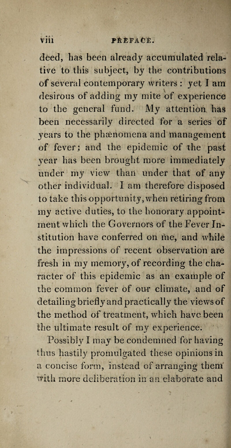 • ♦ * deed, has been already accumulated rela¬ tive to this subject, by the contributions of several contemporary writers : yet J am desirous of adding my mite of experience to the general fund. My attention has been necessarily directed for a series of 3^ears to the phenomena and management of fever ; and the epidemic of the past year has been brought more immediately under my view than under that of any other individual. I am therefore disposed to take this opportunity,when retiring from my active duties, to the honorary appoint¬ ment which the Governors of the Fever In¬ stitution have conferred on me, and while the impressions of recent observation are fresh in my memory, of recording the cha¬ racter of this epidemic as an example of the common fever of our climate, and of detailing briefly and practically the views of the method of treatment, which have been the ultimate result of my experience. Possibly I may be condemned for having thus hastily promulgated these opinions in a concise form, instead of arranging them with more deliberation in an elaborate and