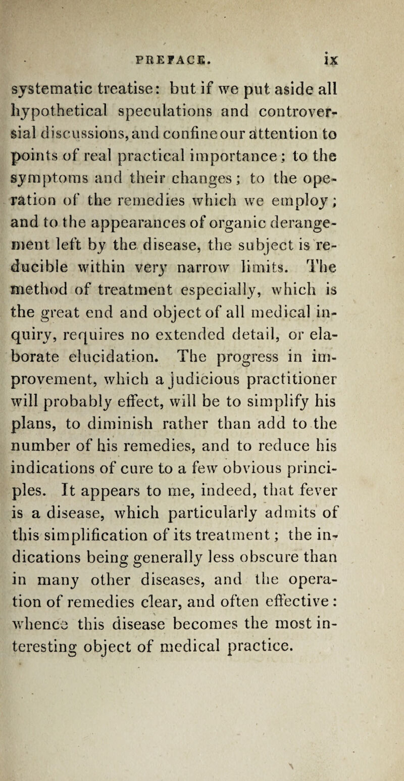 systematic treatise: but if we put aside all hypothetical speculations and controver¬ sial discussions, and confine our attention to points of real practical importance ; to the symptoms and their changes; to the ope¬ ration of the remedies which we employ; and to the appearances of organic derange¬ ment left by the disease, the subject is re¬ ducible within very narrow limits. The method of treatment especially, which is the great end and object of all medical in¬ quiry, requires no extended detail, or ela¬ borate elucidation. The progress in im¬ provement, which a judicious practitioner will probably effect, will be to simplify his plans, to diminish rather than add to the number of his remedies, and to reduce his indications of cure to a few obvious princi¬ ples. It appears to me, indeed, that fever is a disease, which particularly admits of this simplification of its treatment; the in¬ dications being generally less obscure than in many other diseases, and the opera¬ tion of remedies clear, and often effective : \ whence this disease becomes the most in¬ teresting object of medical practice.