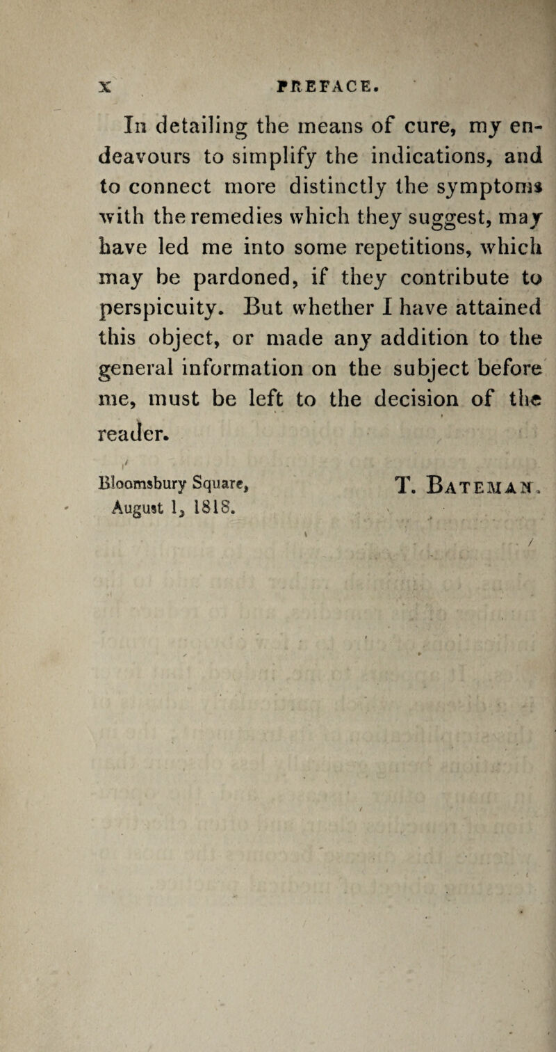 In detailing the means of cure, my en¬ deavours to simplify the indications, and to connect more distinctly the symptoms ■with the remedies which they suggest, may have led me into some repetitions, which may be pardoned, if they contribute to perspicuity. But whether I have attained this object, or made any addition to the general information on the subject before me, must be left to the decision of the 9 reader. i' Bloomsbury Square, T. BATEMAN, August lj 1818. (