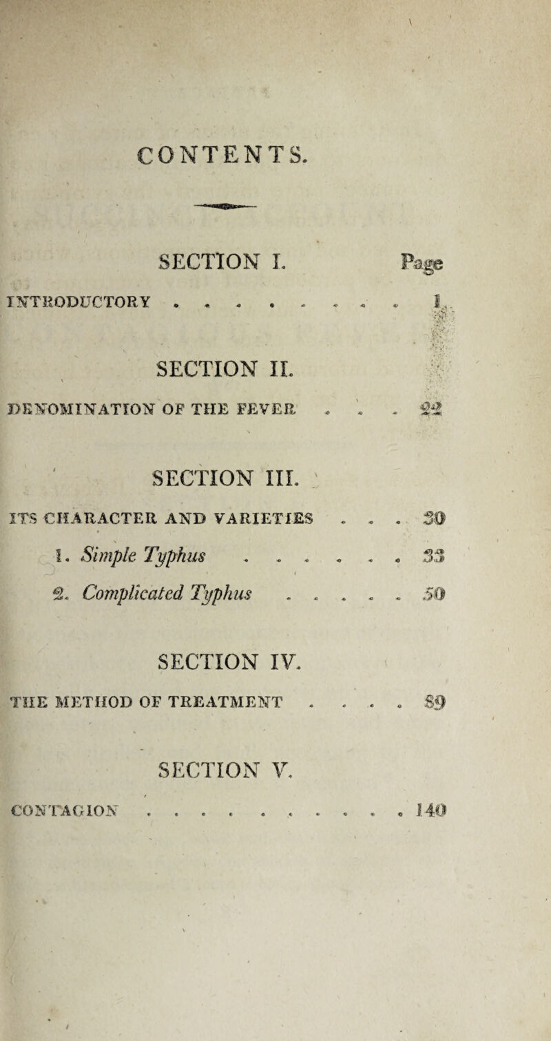 CONTENTS SECTION I. INTRODUCTORY ....... SECTION II. x DENOMINATION OF THE FEVER , SECTION III. ITS CHARACTER AND VARIETIES . . . 50 1. Simple Typhus.33 2. Complicated Typhus.50 Page :-v 9A SECTION IV. THE METHOD OF TREATMENT . . . . $9 SECTION V. CONTAGION