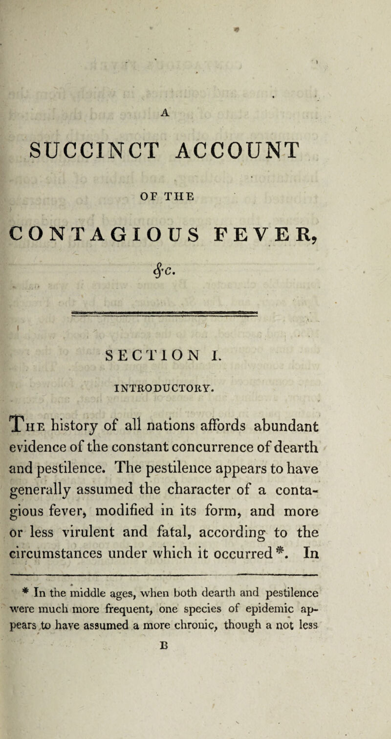 A SUCCINCT ACCOUNT OF THE CONTAGIOUS FEVER, r . fa- SECTION I. INTRODUCTORY. The history of all nations affords abundant evidence of the constant concurrence of dearth and pestilence. The pestilence appears to have generally assumed the character of a conta¬ gious fever* modified in its form, and more or less virulent and fatal, according to the circumstances under which it occurred^. In * In the middle ages, when both dearth and pestilence were much more frequent, one species of epidemic ap¬ pears to have assumed a more chronic, though a not less B