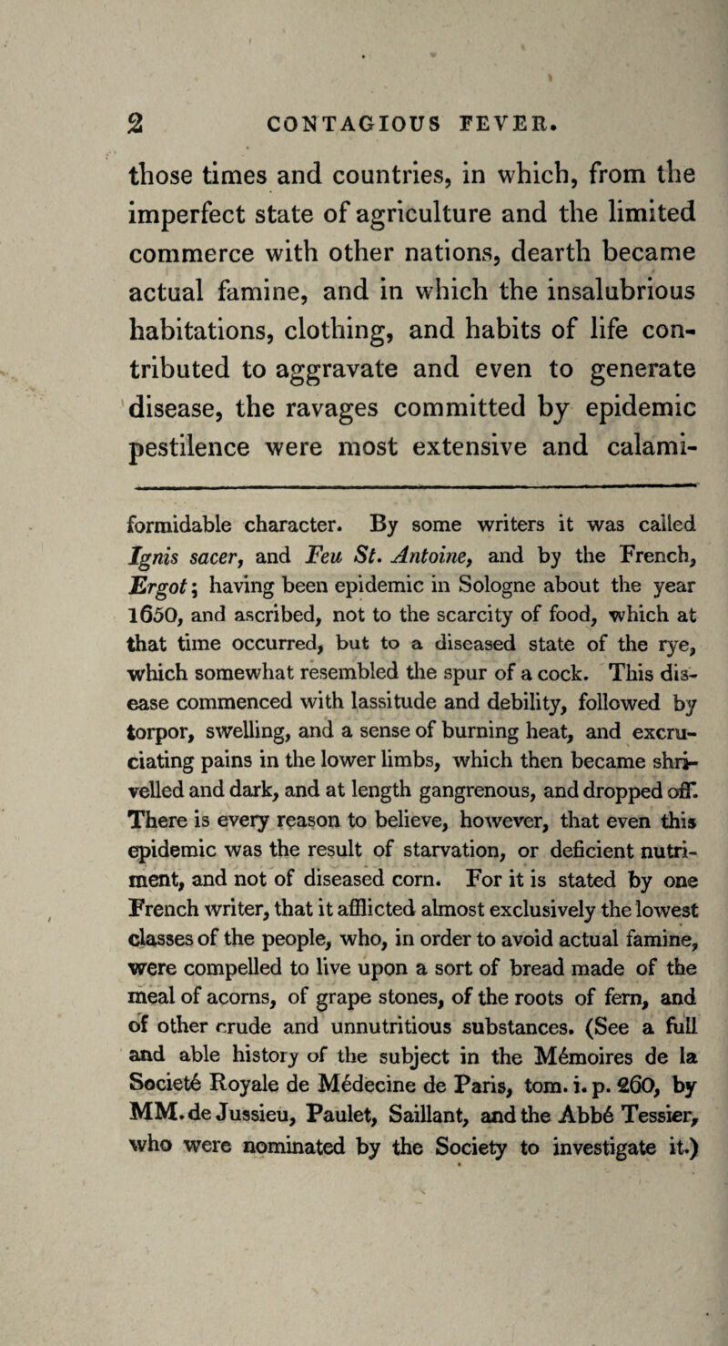 those times and countries, in which, from the imperfect state of agriculture and the limited commerce with other nations, dearth became actual famine, and in which the insalubrious habitations, clothing, and habits of life con¬ tributed to aggravate and even to generate disease, the ravages committed by epidemic pestilence were most extensive and calami- formidable character. By some writers it was called Ignis sacer, and Feu St. Antoine, and by the French, Ergot; having been epidemic in Sologne about the year 1650, and ascribed, not to the scarcity of food, which at that time occurred, but to a diseased state of the rye, which somewhat resembled the spur of a cock. This dis¬ ease commenced with lassitude and debility, followed by torpor, swelling, and a sense of burning heat, and excru¬ ciating pains in the lower limbs, which then became shri¬ velled and dark, and at length gangrenous, and dropped off. There is every reason to believe, however, that even this epidemic was the result of starvation, or deficient nutri¬ ment, and not of diseased corn. For it is stated by one French writer, that it afflicted almost exclusively the lowest classes of the people, who, in order to avoid actual famine, were compelled to live upon a sort of bread made of the meal of acorns, of grape stones, of the roots of fern, and of other crude and unnutritious substances. (See a full and able history of the subject in the M6moires de la Societ6 Royale de Medecine de Paris, tom. i. p. 260, by MM.de Jussieu, Paulet, Saillant, and the Abb6 Tessier, who were nominated by the Society to investigate it.)