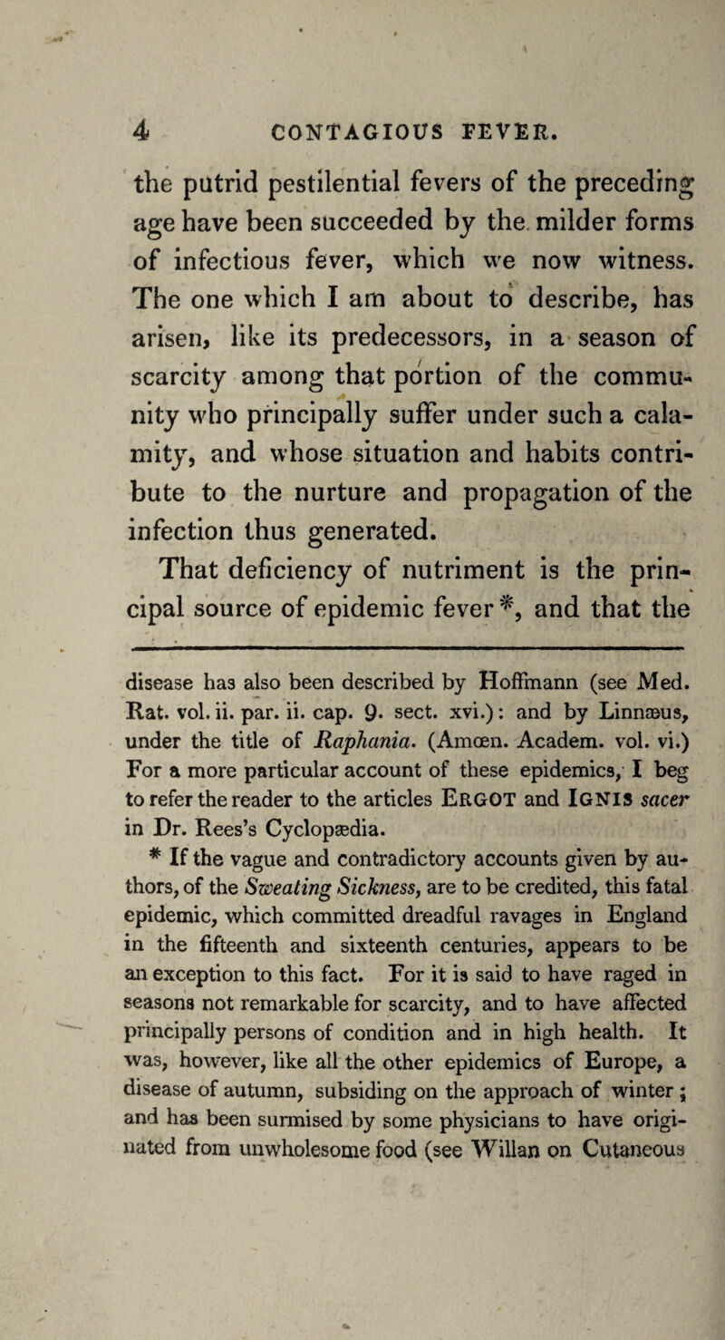 the putrid pestilential fevers of the preceding age have been succeeded by the milder forms of infectious fever, which we now witness. The one which I am about to describe, has arisen, like its predecessors, in a season of scarcity among that portion of the commu¬ nity who principally suffer under such a cala¬ mity, and whose situation and habits contri¬ bute to the nurture and propagation of the infection thus generated. That deficiency of nutriment is the prin¬ cipal source of epidemic fever *, and that the disease has also been described by Hoffmann (see Med. Rat. vol. ii. par. ii. cap. 9. sect, xvi.): and by Linnceus, under the title of Raphania. (Amoen. Academ. vol. vi.) For a more particular account of these epidemics, I beg to refer the reader to the articles ERGOT and IGNIS sacer in Dr. Rees’s Cyclopgedia. # If the vague and contradictory accounts given by au¬ thors, of the Sweating Sickness, are to be credited, this fatal epidemic, which committed dreadful ravages in England in the fifteenth and sixteenth centuries, appears to be an exception to this fact. For it is said to have raged in seasons not remarkable for scarcity, and to have affected principally persons of condition and in high health. It was, however, like all the other epidemics of Europe, a disease of autumn, subsiding on the approach of winter ; and has been surmised by some physicians to have origi¬ nated from unwholesome food (see Willan on Cutaneous