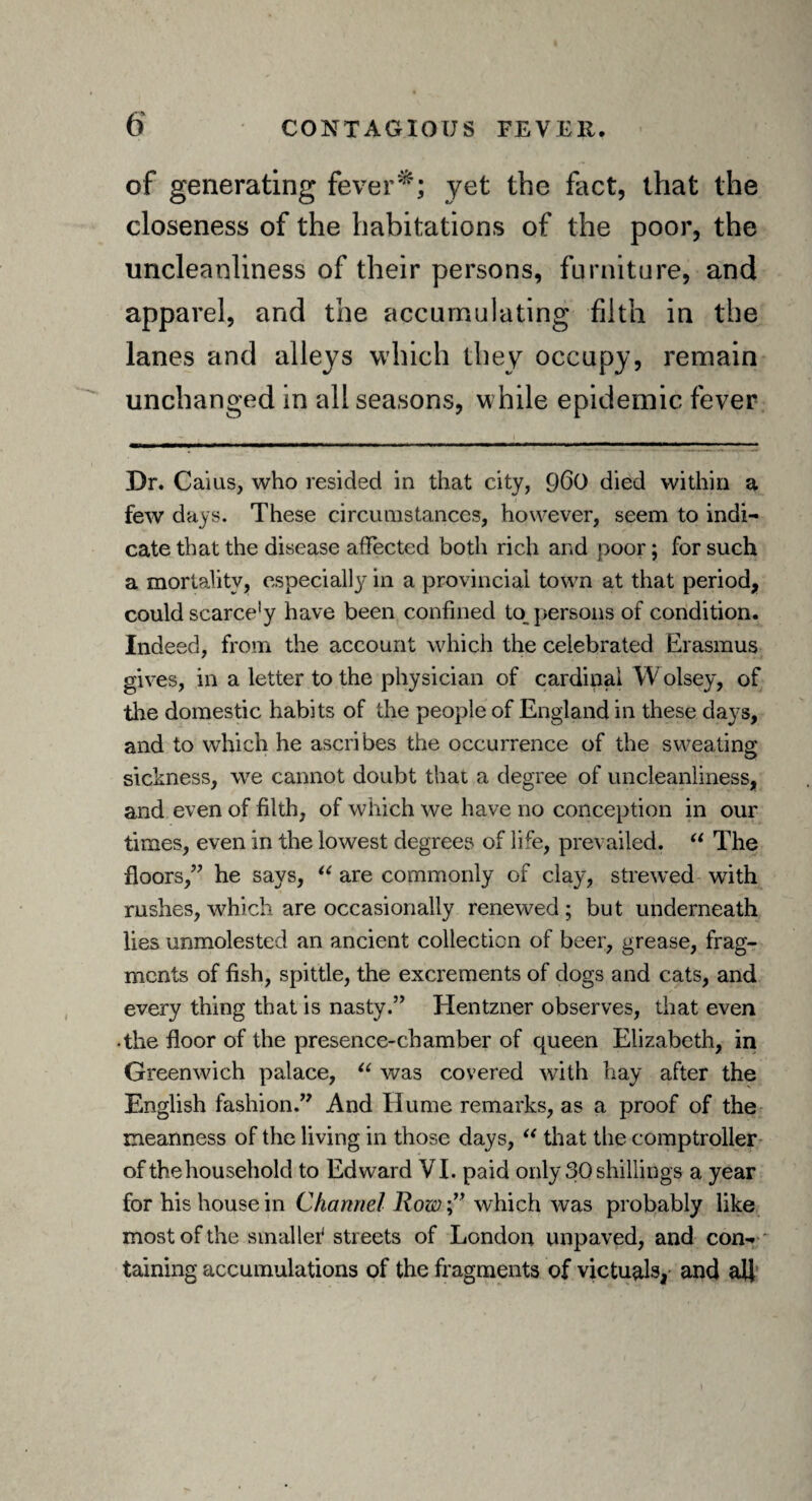 of generating fever*; yet the fact, that the closeness of the habitations of the poor, the uncleanliness of their persons, furniture, and apparel, and the accumulating filth in the lanes and alleys which they occupy, remain unchanged in all seasons, while epidemic fever Dr. Caius, who resided in that city, Q60 died within a few days. These circumstances, however, seem to indi¬ cate that the disease affected both rich and poor; for such a mortality, especially in a provincial town at that period, could scarce’y have been confined to persons of condition. Indeed, from the account which the celebrated Erasmus gives, in a letter to the physician of cardinal YV olsey, of tire domestic habits of the people of England in these days, and to which he ascribes the occurrence of the sweating sickness, we cannot doubt that a degree of uncleanliness, and even of filth, of which we have no conception in our times, even in the lowest degrees of life, prevailed. “ The floors,” he says, “ are commonly of clay, strewed with rushes, which are occasionally renewed ; but underneath lies unmolested an ancient collection of beer, grease, frag¬ ments of fish, spittle, the excrements of dogs and cats, and every thing that is nasty.” Hentzner observes, that even •the floor of the presence-chamber of queen Elizabeth, in Greenwich palace, “ was covered with hay after the English fashion.” And Hume remarks, as a proof of the meanness of the living in those days, “ that the comptroller of the household to Edward VI. paid only 30 shillings a year for his house in Channel Row,” which was probably like most of the smaller* streets of London unpaved, and con¬ taining accumulations of the fragments of victuals, and all