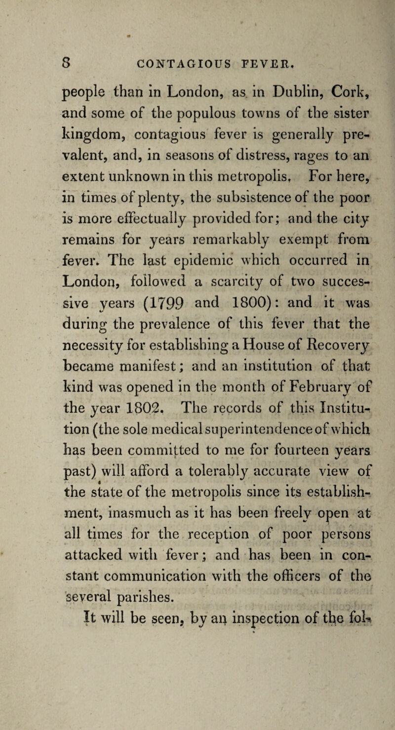 people than in London, as in Dublin, Cork, and some of the populous towns of the sister kingdom, contagious fever is generally pre¬ valent, and, in seasons of distress, rages to an extent unknown in this metropolis. For here, in times of plenty, the subsistence of the poor is more effectually provided for; and the city remains for years remarkably exempt from fever. The last epidemic which occurred in London, followed a scarcity of two succes¬ sive years (1799 and 1800): and it was during the prevalence of this fever that the necessity for establishing a House of Recovery became manifest; and an institution of that kind was opened in the month of February of the year 1802. The records of this Institu¬ tion (the sole medical superintendence of which has been committed to me for fourteen years past) will afford a tolerably accurate view of the state of the metropolis since its establish¬ ment, inasmuch as it has been freely open at all times for the reception of poor persons attacked with fever; and has been in con¬ stant communication with the officers of the several parishes. It will be seen, by an inspection of the foL