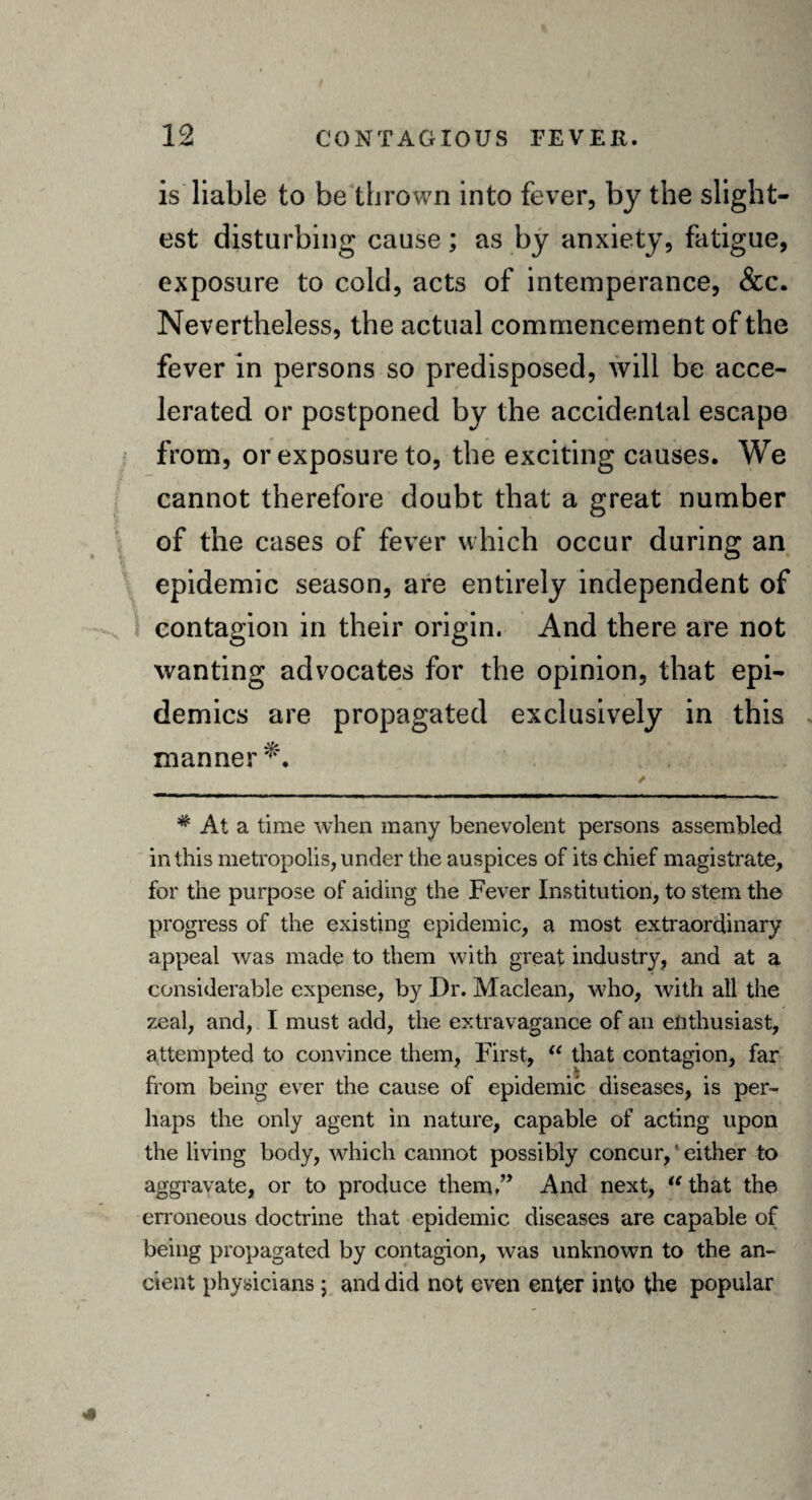 is liable to be thrown into fever, by the slight¬ est disturbing cause; as by anxiety, fatigue, exposure to cold, acts of intemperance, &c. Nevertheless, the actual commencement of the fever in persons so predisposed, will be acce¬ lerated or postponed by the accidental escape from, or exposure to, the exciting causes. We cannot therefore doubt that a great number of the cases of fever which occur during an epidemic season, are entirely independent of contagion in their origin. And there are not wanting advocates for the opinion, that epi¬ demics are propagated exclusively in this manner*'. # At a time when many benevolent persons assembled in this metropolis, under the auspices of its chief magistrate, for the purpose of aiding the Fever Institution, to stem the progress of the existing epidemic, a most extraordinary appeal was made to them with great industry, and at a considerable expense, by Dr. Maclean, who, with all the zeal, and, I must add, the extravagance of an enthusiast, attempted to convince them, First, “ that contagion, far from being ever the cause of epidemic diseases, is per¬ haps the only agent in nature, capable of acting upon the living body, which cannot possibly concur,'either to aggravate, or to produce them.” And next, “that the erroneous doctrine that epidemic diseases are capable of being propagated by contagion, was unknown to the an¬ cient physicians; and did not even enter into the popular