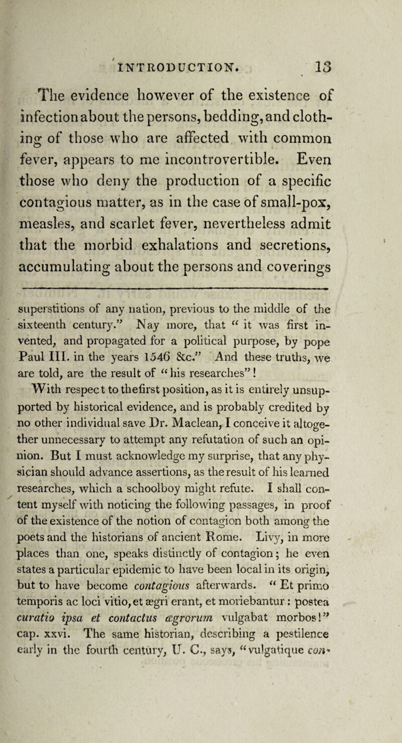 / INTRODUCTION. 13 The evidence however of the existence of infection about the persons, bedding, and cloth¬ ing of those who are affected with common fever, appears to me incontrovertible. Even those who deny the production of a specific contagious matter, as in the case of small-pox, measles, and scarlet fever, nevertheless admit that the morbid exhalations and secretions, accumulating about the persons and coverings superstitions of any nation, previous to the middle of the sixteenth century.” Nay more, that u it was first in¬ vented, and propagated for a political purpose, by pope Paul III. in the years 1546 &c.” And these truths, we are told, are the result of “ his researches”! With respect to thefirst position, as it is entirely unsup¬ ported by historical evidence, and is probably credited by no other individual save Dr. Maclean, I conceive it altoge¬ ther unnecessary to attempt any refutation of such an opi¬ nion. But I must acknowledge my surprise, that any phy¬ sician should advance assertions, as the result of his learned researches, which a schoolboy might refute. I shall con¬ tent myself with noticing the following passages, in proof of the existence of the notion of contagion both among the poets and the historians of ancient R,ome. Livy, in more places than one, speaks distinctly of contagion; he even states a particular epidemic to have been local in its origin, but to have become contagious afterwards. “ Et primo temporis ac loci vitio,et segri erant, et moriebantur : postea curatio ipsa et contact as cegrorum vulgabat morbos!” cap. xxvi. The same historian, describing a pestilence early in the fourth century, U. C., says,  vulgatlque con-