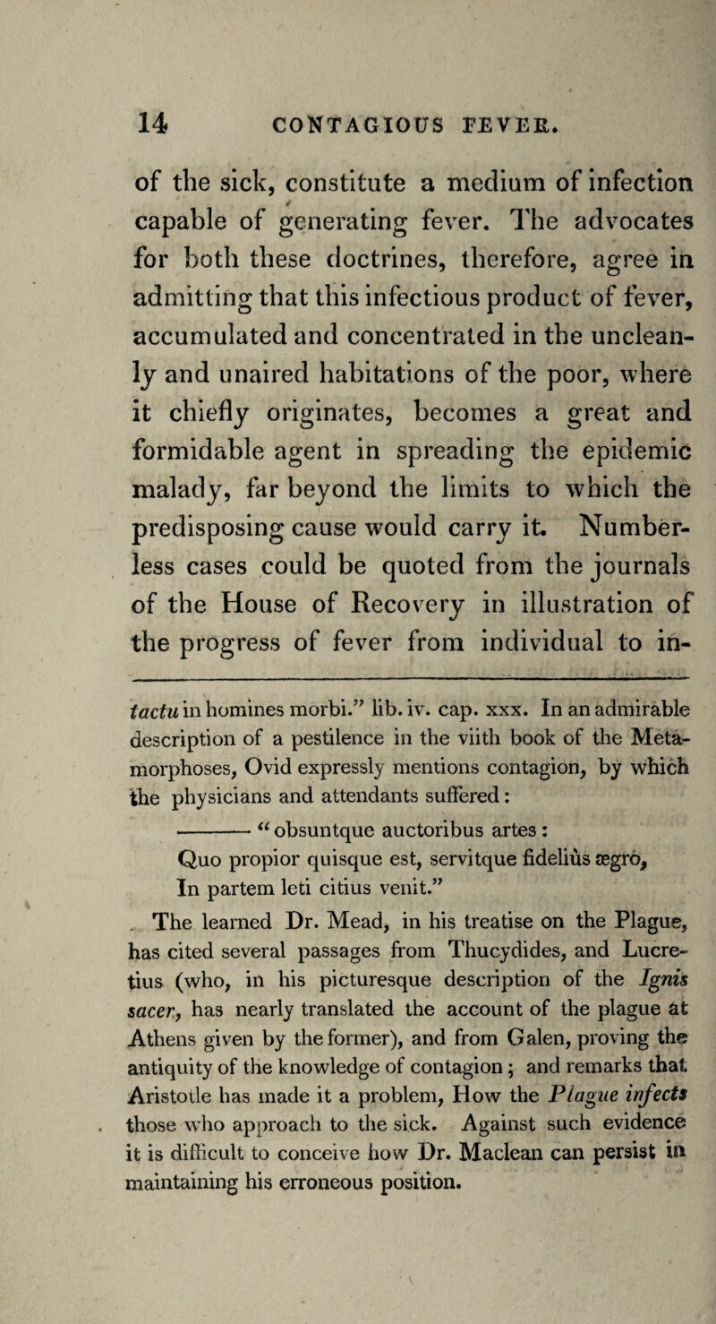 of the sick, constitute a medium of infection capable of generating fever. The advocates for both these doctrines, therefore, agree in admitting that this infectious product of fever, accumulated and concentrated in the unclean¬ ly and unaired habitations of the poor, where it chiefly originates, becomes a great and formidable agent in spreading the epidemic malady, far beyond the limits to which the predisposing cause would carry it. Number¬ less cases could be quoted from the journals of the House of Recovery in illustration of the progress of fever from individual to in- tactu in homines morbi.” lib. iv. cap. xxx. In an admirable description of a pestilence in the viitli book of the Meta¬ morphoses, Ovid expressly mentions contagion, by which the physicians and attendants suffered: -“ obsuntque auctoribus artes: Quo propior quisque est, servitque fidelius aegro. In partem leti citius venit.” The learned Dr. Mead, in his treatise on the Plague, has cited several passages from Thucydides, and Lucre¬ tius (who, in his picturesque description of the Ignis sacer, has nearly translated the account of the plague at Athens given by the former), and from Galen, proving the antiquity of the knowledge of contagion; and remarks that Aristoile has made it a problem, How the Plague infects those who approach to the sick. Against such evidence it is difficult to conceive how Dr. Maclean can persist in maintaining his erroneous position.