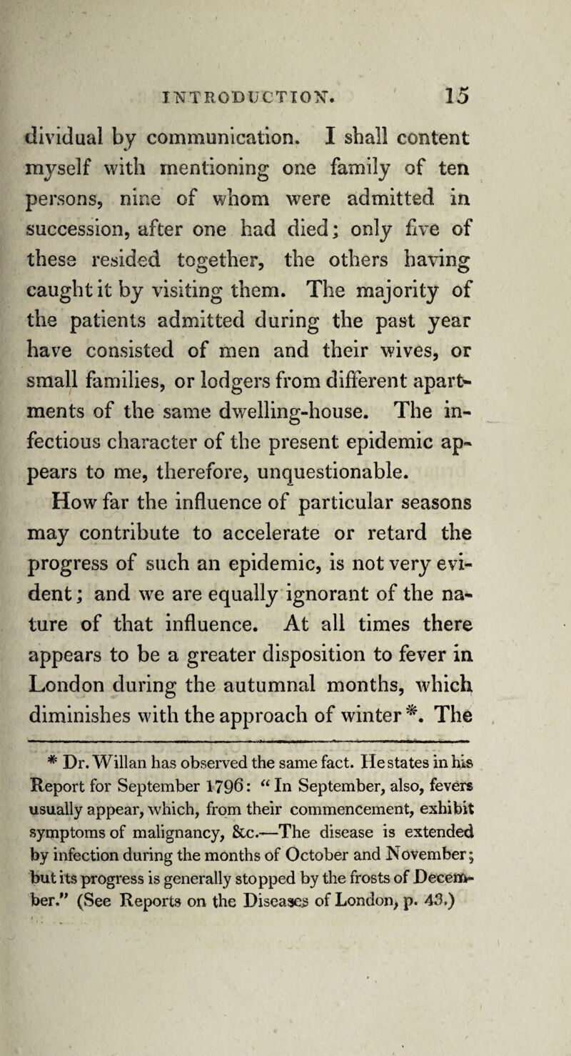 dividual by communication. I shall content myself with mentioning one family of ten persons, nine of whom were admitted in succession, after one had died; only five of these resided together, the others having caught it by visiting them. The majority of the patients admitted during the past year have consisted of men and their wives, or small families, or lodgers from different apart*- ments of the same dwelling-house. The in¬ fectious character of the present epidemic ap¬ pears to me, therefore, unquestionable. How far the influence of particular seasons may contribute to accelerate or retard the progress of such an epidemic, is not very evi¬ dent ; and we are equally ignorant of the na¬ ture of that influence. At all times there appears to be a greater disposition to fever in London during the autumnal months, which diminishes with the approach of winter The * Dr. Willan has observed the same fact. He states in his Report for September 1796: “In September, also, fevers usually appear, which, from their commencement, exhibit symptoms of malignancy, &c.—The disease is extended by infection during the months of October and November; but its progress is generally stopped by the frosts of Decem¬ ber .” (See Reports on the Diseases of London, p. 45.)