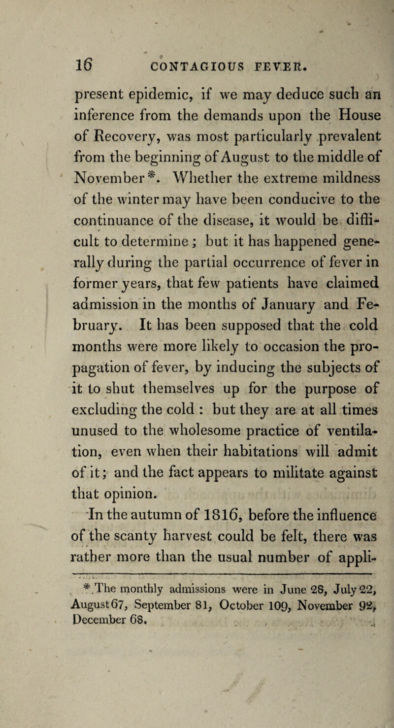 J present epidemic, if we may deduce such an inference from the demands upon the House of Recovery, was most particularly prevalent from the beginning of August to the middle of November*. Whether the extreme mildness of the winter may have been conducive to the continuance of the disease, it would be diffi¬ cult to determine ; but it has happened gene¬ rally during the partial occurrence of fever in former years, that few patients have claimed admission in the months of January and Fe¬ bruary. It has been supposed that the cold months were more likely to occasion the pro¬ pagation of fever, by inducing the subjects of it to shut themselves up for the purpose of excluding the cold : but they are at all times unused to the wholesome practice of ventila¬ tion, even when their habitations will admit of it; and the fact appears to militate against that opinion. In the autumn of 1816, before the influence of the scanty harvest could be felt, there was rather more than the usual number of appli- N - v The monthly admissions were in June 28, July 22, August 67, September 81, October 109, November 92, December 68.