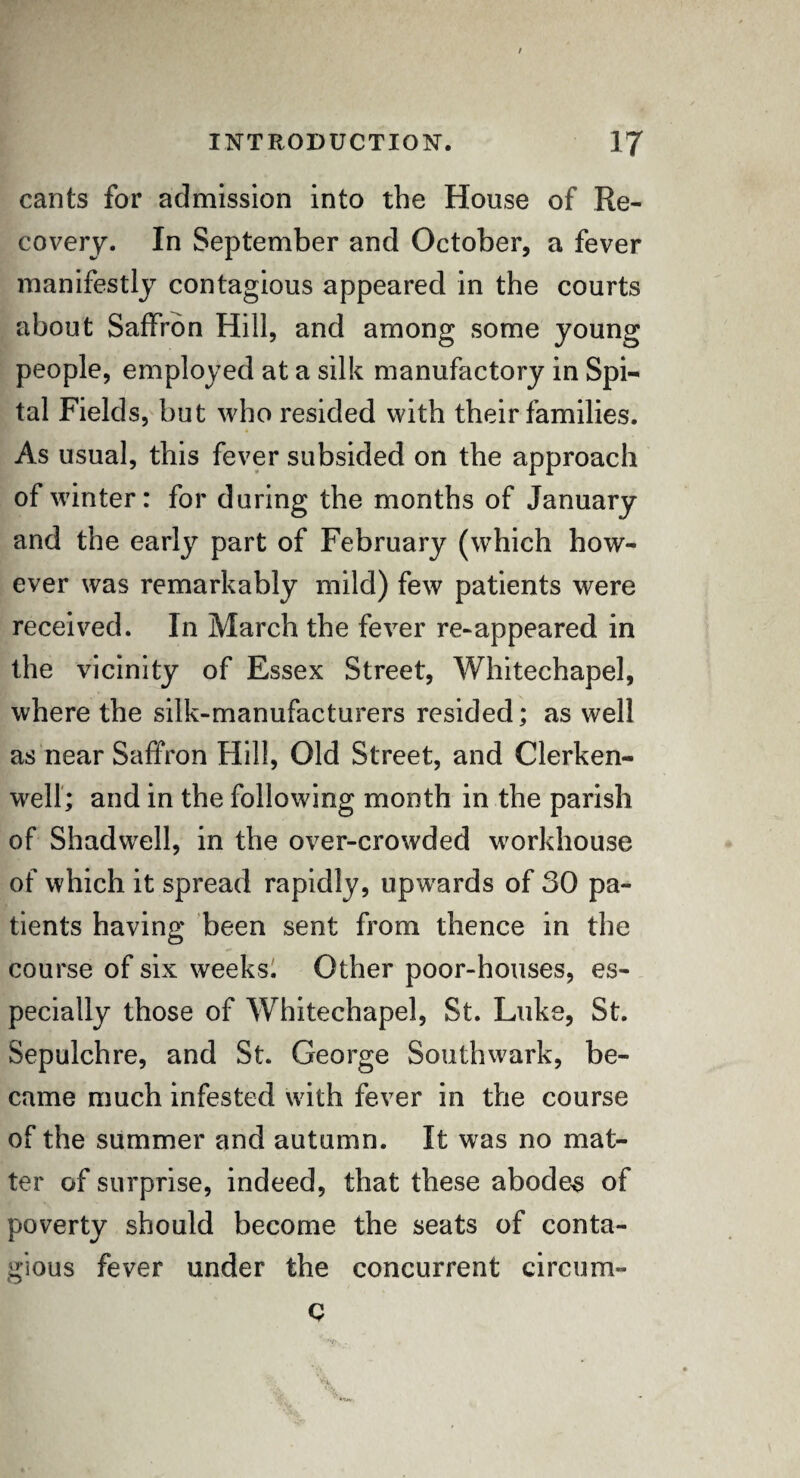 / INTRODUCTION. 1J cants for admission into the House of Re¬ covery. In September and October, a fever manifestly contagious appeared in the courts about Saffron Hill, and among some young people, employed at a silk manufactory in Spi- tal Fields, but who resided with their families. As usual, this fever subsided on the approach of winter: for during the months of January and the early part of February (which how¬ ever was remarkably mild) few patients were received. In March the fever re-appeared in the vicinity of Essex Street, Whitechapel, where the silk-manufacturers resided; as well as near Saffron Hill, Old Street, and Clerken- well; and in the following month in the parish of Shadwell, in the over-crowded workhouse of which it spread rapidly, upwards of 30 pa¬ tients having been sent from thence in the course of six weeks. Other poor-houses, es¬ pecially those of WThitechapel, St. Luke, St. Sepulchre, and St. George Southwark, be¬ came much infested with fever in the course of the summer and autumn. It was no mat¬ ter of surprise, indeed, that these abodes of poverty should become the seats of conta¬ gious fever under the concurrent circum- Q • V&v -