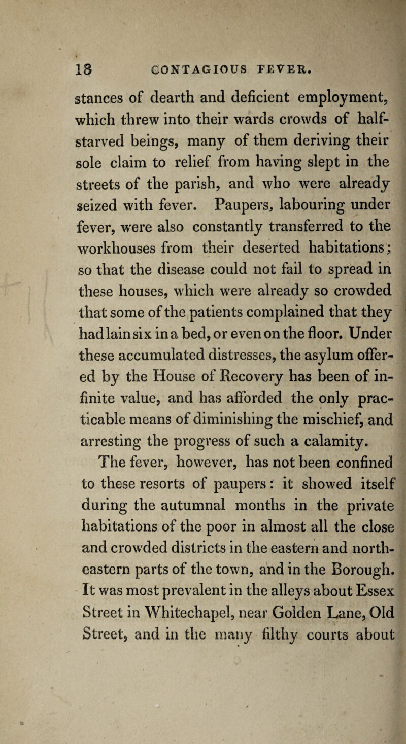 stances of dearth and deficient employment, which threw into their wards crowds of half- starved beings, many of them deriving their sole claim to relief from having slept in the streets of the parish, and who were already seized with fever. Paupers, labouring under fever, were also constantly transferred to the workhouses from their deserted habitations; so that the disease could not fail to spread in these houses, which were already so crowded that some of the patients complained that they had lain si x in a bed, or even on the floor. Under these accumulated distresses, the asylum offer¬ ed by the House of Recovery has been of in¬ finite value, and has afforded the only prac¬ ticable means of diminishing the mischief, and arresting the progress of such a calamity. The fever, however, has not been confined to these resorts of paupers: it showed itself during the autumnal months in the private habitations of the poor in almost all the close and crowded districts in the eastern and north¬ eastern parts of the town, and in the Borough. It was most prevalent in the alleys about Essex Street in Whitechapel, near Golden Lane, Old Street, and in the many filthy courts about