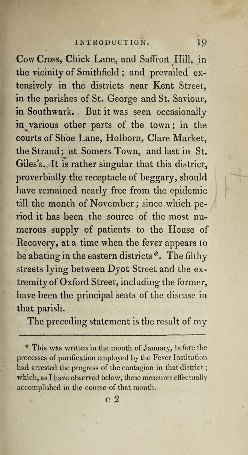 Cow Cross, Chick Lane, and SafFroil Hill, in the vicinity of Smithfield ; and prevailed ex¬ tensively in the districts near Kent Street, in the parishes of St. George and St. Saviour, in Southwark. But it was seen occasionally in various other parts of the town; in the courts of Shoe Lane, Holborn, Clare Market, the Strand; at Somers Town, and last in St. Giles's. It is rather singular that this district, proverbially the receptacle of beggary, should have remained nearly free from the epidemic till the month of November; since which pe¬ riod it has been the source of the most nu¬ merous supply of patients to the House of Recovery, at a time when the fever appears to be abating in the eastern districts'^. The filthy streets lying between Dyot Street and the ex¬ tremity of Oxford Street, including the former, have been the principal seats of the disease in that parish. The preceding statement is the result of my * This was written in the month of January, before the processes of purification employed by the Fever Institution had arrested the progress of the contagion in that district; which, as I have observed below, these measures effectually accomplished in the course of that month. c 2