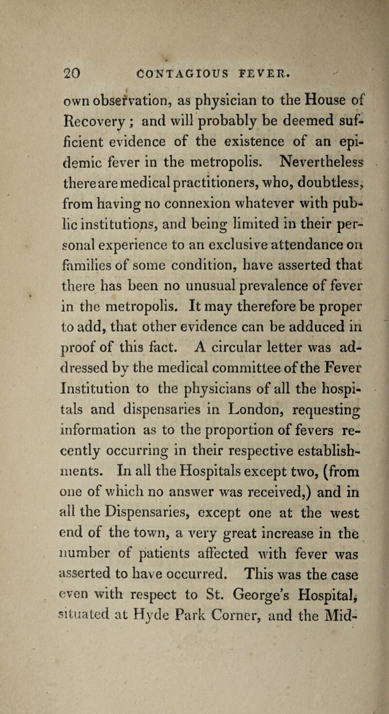 own observation, as physician to the House of Recovery; and will probably be deemed suf¬ ficient evidence of the existence of an epi¬ demic fever in the metropolis. Nevertheless there are medical practitioners, who, doubtless, from having no connexion whatever with pub¬ lic institutions, and being limited in their per¬ sonal experience to an exclusive attendance on families of some condition, have asserted that there has been no unusual prevalence of fever in the metropolis. It may therefore be proper to add, that other evidence can be adduced in proof of this fact. A circular letter was ad¬ dressed bv the medical committee of the Fever •/ Institution to the physicians of all the hospi¬ tals and dispensaries in London, requesting information as to the proportion of fevers re¬ cently occurring in their respective establish¬ ments. In all the Hospitals except two, (from one of which no answer was received,) and in all the Dispensaries, except one at the west end of the town, a very great increase in the number of patients affected with fever was asserted to have occurred. This was the case even with respect to St. George’s Hospital, situated at Hyde Park Corner, and the Mid-