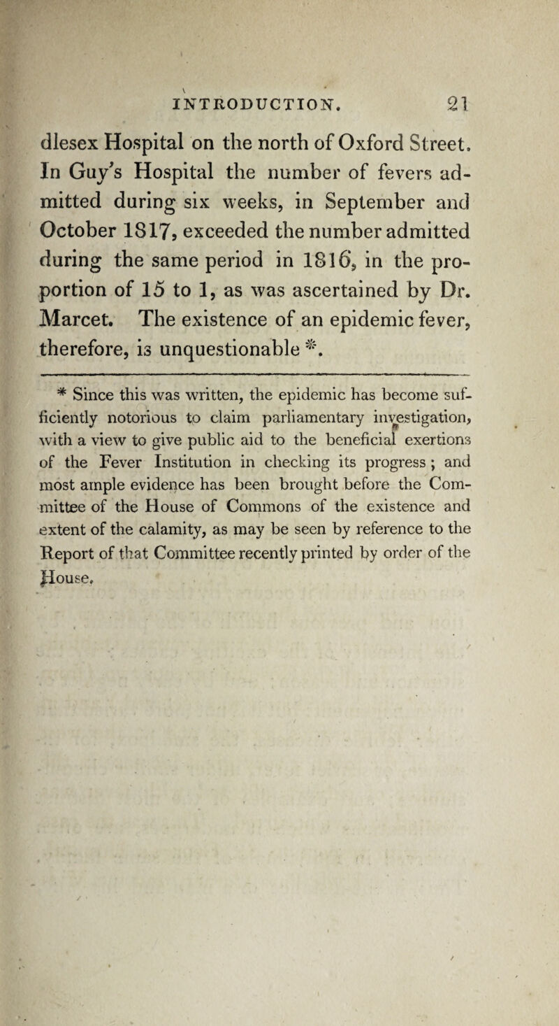 dlesex Hospital on the north of Oxford Street. In Guy's Hospital the number of fevers ad¬ mitted during six weeks, in September and October 1S179 exceeded the number admitted during the same period in 18l6‘, in the pro¬ portion of 15 to 1, as was ascertained by Dr. Marcet. The existence of an epidemic fever, therefore, is unquestionable # Since this was written, the epidemic has become suf¬ ficiently notorious to claim parliamentary investigation, with a view to give public aid to the beneficial exertions of the Fever Institution in checking its progress ; and most ample evidence has been brought before the Com¬ mittee of the House of Commons of the existence and extent of the calamity, as may be seen by reference to the Report of that Committee recently printed by order of the House,