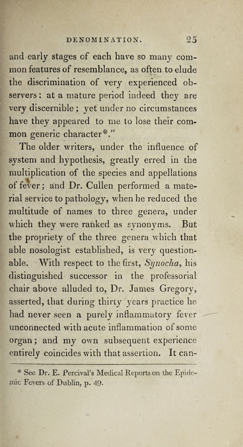 I DENOMINATION. 25 and early stages of each have so many com¬ mon features of resemblance, as often to elude the discrimination of very experienced ob¬ servers : at a mature period indeed they are very discernible ; yet under no circumstances have they appeared to me to lose their com¬ mon generic character*.” The older writers, under the influence of system and hypothesis, greatly erred in the multiplication of the species and appellations of fever; and Dr. Cullen performed a mate¬ rial service to pathology, when he reduced the multitude of names to three genera, under which they w^ere ranked as synonyms. But «/ 4/' the propriety of the three genera which that able nosologist established, is very question¬ able. With respect to the first, Synocha, his distinguished successor in the professorial chair above alluded to, Dr. James Gregory, asserted, that during thirty years practice he had never seen a purely inflammatory fever unconnected with acute inflammation of some organ; and my own subsequent experience entirely coincides with that assertion. It can- * See Dr. E. PercivaFs Medical Reports on the Epide¬ mic Fevers of Dublin, p. 49.