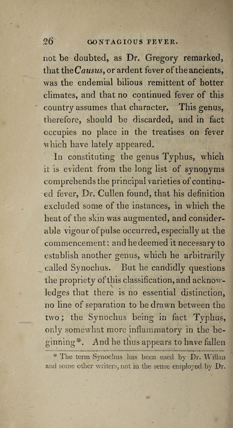 not be doubted, as Dr. Gregory remarked, that theCausus, or ardent fever of the ancients, was the endemial bilious remittent of hotter climates, and that no continued fever of this country assumes that character. This genus, therefore, should be discarded, and in fact occupies no place in the treatises on fever which have lately appeared. In constituting the genus Typhus, which it is evident from the long list of synonyms comprehends the principal varieties of continu¬ ed fever, Dr. Cullen found, that his definition excluded some of the instances, in which the heat of the skin was augmented, and consider¬ able vigour of pulse occurred, especially at the commencement: and he deemed it necessary to establish another genus, which he arbitrarily called Sj/nochus. But he candidly questions the propriety of this classification, and acknow¬ ledges that there is no essential distinction, no line of separation to be drawn between the two; the Synochus being in fact Typhus, only somewhat more inflammatory in the be- y \ ginning*. And he thus appears to have fallen * The term Synochus has been used by Dr. Willan and some other writers, not in tiie sense employed by Dr.