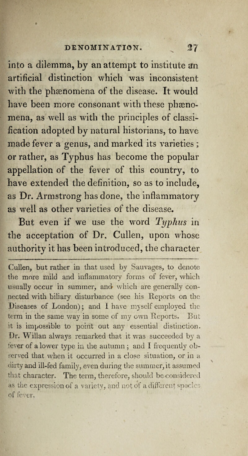 into a dilemma, by an attempt to institute efn artificial distinction which was inconsistent with the phenomena of the disease. It would have been more consonant with these pheno¬ mena, as well as with the principles of classi¬ fication adopted by natural historians, to have made fever a genus, and marked its varieties ; or rather, as Typhus has become the popular appellation of the fever of this country, to have extended the definition, so as to include, as Dr. Armstrong has done, the inflammatory as well as other varieties of the disease. But even if we use the word Typhus in the acceptation of Dr. Cullen, upon whose authority it has been introduced, the character Cullen, but rather in that used by Sauvages, to denote the more mild and inflammatory forms of fever, which usually occur in summer, and* which are generally con¬ nected with biliary disturbance (see his Reports on the Diseases of London); and I have myself employed the term in the same way in some of my own Reports. But it is impossible to point out any essential distinction. Dr. Willan always remarked that it was succeeded by a fever of a lower type in the autumn ; and I frequently ob¬ served that when it occurred in a close situation, or in a dirty and ill-fed family, even during the summer, it assumed that character. The term, therefore, should be considered as the expression of a variety, and not of a different species of fever,