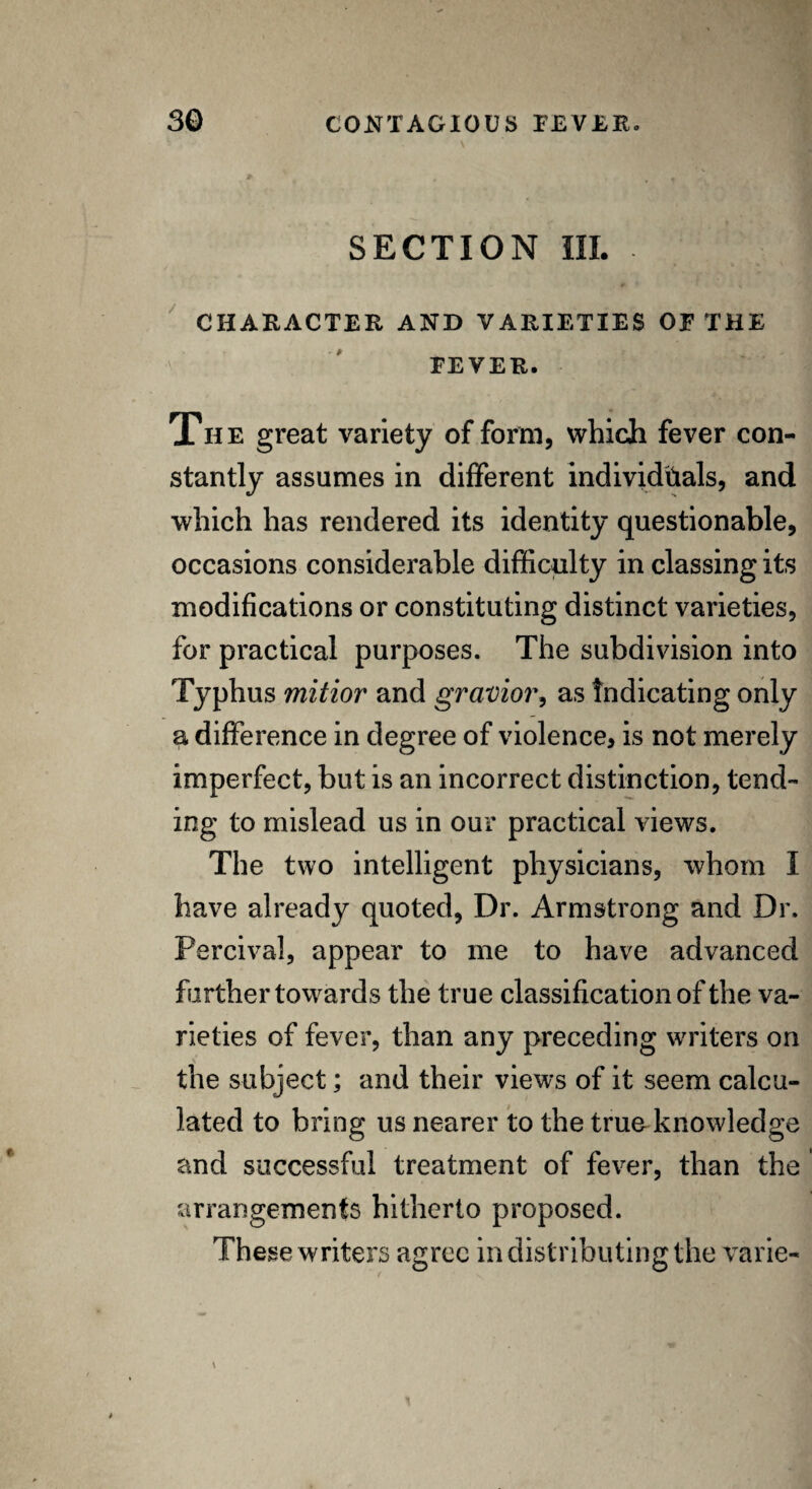 SECTION III. CHARACTER AND VARIETIES OE THE EEVER. « Th e great variety of form, which fever con¬ stantly assumes in different individuals, and which has rendered its identity questionable, occasions considerable difficulty in classing its modifications or constituting distinct varieties, for practical purposes. The subdivision into Typhus mitior and gravior, as Indicating only a difference in degree of violence, is not merely imperfect, but is an incorrect distinction, tend- . ing to mislead us in our practical views. The two intelligent physicians, whom I have already quoted, Dr. Armstrong and Dr. Percival, appear to me to have advanced further towards the true classification of the va¬ rieties of fever, than any preceding writers on the subject; and their views of it seem calcu¬ lated to bring us nearer to the true knowledge and successful treatment of fever, than the arrangements hitherto proposed. These writers agree in distributing the varie-