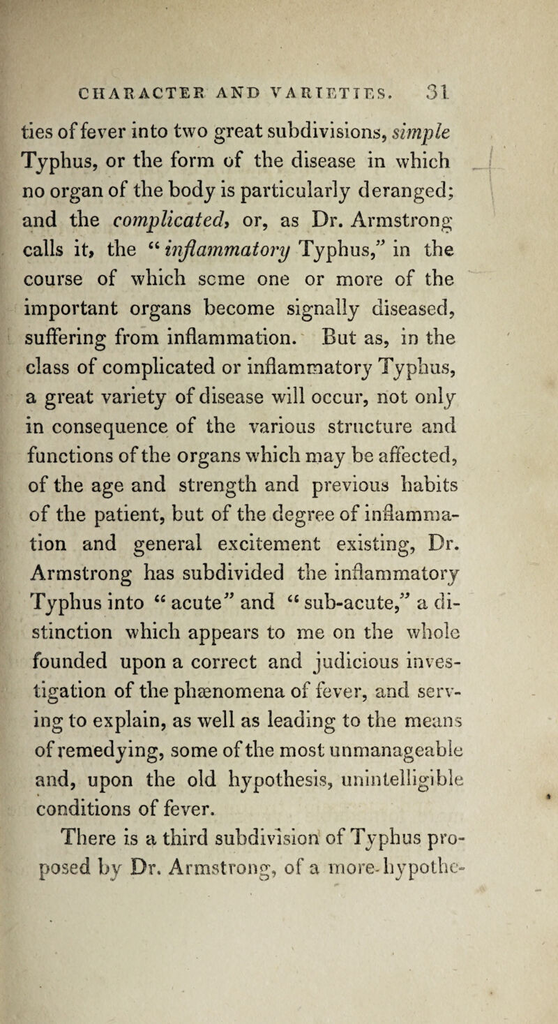 ties of fever into two great subdivisions, simple Typhus, or the form of the disease in which no organ of the body is particularly deranged; and the complicated> or, as Dr. Armstrong calls it, the “ inflammatory Typhus/' in the course of which seme one or more of the important organs become signally diseased, suffering from inflammation. But as, in the class of complicated or inflammatory Typhus, a great variety of disease will occur, not only in consequence of the various structure and functions of the organs which may be affected, of the age and strength and previous habits of the patient, but of the degree of inflamma¬ tion and general excitement existing, Dr. Armstrong has subdivided the inflammatory Typhus into “ acute and cc sub-acute, a di¬ stinction which appears to me on the whole founded upon a correct and judicious inves¬ tigation of the phenomena of fever, and serv¬ ing to explain, as well as leading to the means of remedying, some of the most unmanageable and, upon the old hypothesis, unintelligible conditions of fever. There is a third subdivision of Typhus pro¬ posed by Dr. Armstrong, of a more-hypothe-