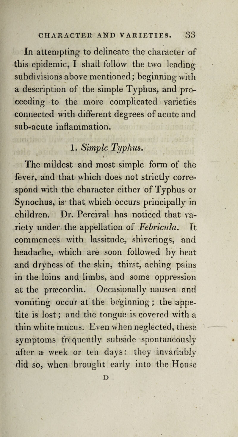 In attempting to delineate the character of this epidemic, I shall follow the two leading subdivisions above mentioned; beginning with a description of the simple Typhus, and pro¬ ceeding to the more complicated varieties connected with different degrees of acute and sub-acute inflammation. 1. Simple Typhus. $ The mildest and most simple form of the fever, and that which does not strictly corre¬ spond with the character either of Typhus or Synochus, is- that which occurs principally in children. Dr. Percival has noticed that va¬ riety under the appellation of Febricula. It commences with lassitude, shiverings, and headache, which are soon followed by heat and dryhess of the skin, thirst, aching pains in the loins and limbs, and some oppression at the praecordia. Occasionally nausea and vomiting occur at the beginning; the appe¬ tite is lost; and the tongue is covered with a thin white mucus. Even when neglected, these symptoms frequently subside spontaneously after a w'eek or ten days: they invariably did so, when brought early into the House D